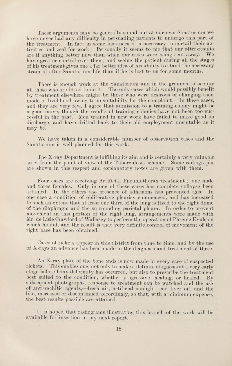 These arguments may be generally sound but at our own Sanatorium we have never had any difficulty in persuading patients to undergo this part of the treatment. In fact in some instances it is necessary to curtail their ac¬ tivities and zeal for work. Personally it seems to me that our after-results are if anything better now than when our cases were being sent away. We have greater control over them, and seeing the patient during all the stages of his treatment gives one a far better idea of his ability to stand the necessary strain of after Sanatorium life than if he is lost to us for some months. There is enough work at the Sanatorium and in the grounds to occupy all those who are fitted to do it. The only cases which would possibly benefit by treatment elsewhere might be those who were desirous of changing their mode of livelihood owing to unsuitability for the complaint. In these cases, and they are very few, I agree that admission to a training colony might be a good move, though the results of training colonies have not been too suc¬ cessful in the past. Men trained in new work have failed to make good on discharge, and have drifted back to their old employment unsuitable as it may be. We have taken in a considerable number of observation cases and the Sanatorium is well planned for this work. The X-ray Department is fulfilling its aim and is certainly a very valuable asset from the point of view of the Tuberculosis scheme. Some radiographs are shown in this respect and explanatory notes are given with them. Four cases are receiving Artificial Pneumothorax treatment ; one male and three females. Only in one of these cases has complete collapse been attained. In the others the presence of adhesions has prevented this. In one case a condition of obliterative pleurisy commenced, and has increased to such an extent that at least one third of the lung is fixed to the right dome of the diaphragm and the su rounding parietal pleura. In order to prevent movement in this portion of the right lung, arrangements were made with Mr. de Lisle Crawford of Wallasey to perform the operation of Phrenic Evulsion which he did, and the result is that very definite control of movement of the right base has been obtained. Cases of rickets appear in this district from time to time, and by the use of X-rays an advance has been made in the diagnosis and treatment of these. An X-ray plate of the bone ends is now made in every case of suspected rickets. This enables one, not only to make a definite diagnosis at a very early stage before bony deformity has occurred, but also to prescribe the treatment best suited to the condition, whether progressive, healing, or healed. By subsequent photographs, response to treatment can be watched and the use of anti-ra,chitic agents,—fresh air, artificial sunlight, cod liver oil, and the like, increased or discontinued accordingly, so that, with a minimum expense, the best results possible are attained. It is hoped that radiograms illustrating this branch of the work will be available for insertion in my next report.