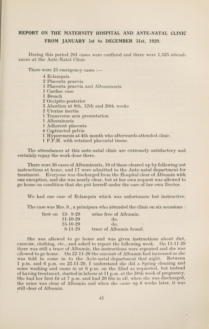 REPORT ON THE MATERNITY HOSPITAL AND ANTE-NATAL CLINIC FROM JANUARY 1st to DECEMBER 31st, 1929. During this period 281 cases were confined and there were 1,525 attend¬ ances at the Ante-Natal Clinic There were 25 emergency cases :— 4 Eclampsia 2 Placenta praevia 1 Placenta praevia and Albuminuria 1 Cardiac case 1 Breach 2 Occipito-posterior 3 Abortion at 8th, 12th and 20th weeks 2 Uterine inertia 1 Transverse arm presentation 1 Albuminuria 1 Adherent placenta 4 Contracted pelvis 1 Hyperemesis at 4th month who afterwards attended clinic. 1 P.P.H. with retained placental tissue. The attendances at this ante-natal clinic are extremely satisfactory and certainly repay the work done there. There were 36 cases of Albuminuria, 19 of these cleared up by following out instructions at home, and 17 were admitted to the Ante-natal department for treatment. Everyone was discharged from the Hospital clear of Albumin with one exception, and she was nearly clear, but at her own request was allowed to go home on condition that she put herself under the care of her own Doctor. We had one case of Eclampsia which was unfortunate but instructive. The case was Mrs. S., a primipara who attended the clinic on six occasions first on 13- 9-29 urine free of Albumin. 11-10-29 do. 25-10-29 do. 8-11-29 trace of Albumin found. She was allowed to go home and was given instructions about diet, exercise, clothing, etc., and asked to report the following week. On 15-11-29 there was still a trace of Albumin, the instructions were repeated and she was allowed to go home. On 22-11-29 the amount of Albumin had increased so she was told to come in to the Ante-natal department that night. Between 1 p.m. and 6 p.m. on 22-11-29, I understand she did a Spring cleaning and some washing and came in at 6 p.m. on the 22nd as requested, but instead of having treatment, started in labour at 11 p.m. at the 38th week of pregnancy. She had her first fit at 7 p.m. and had 29 fits in all, when she was discharged, the urine was clear of Albumin and when she came up 6 weeks later, it was ^till clear of Albumin.