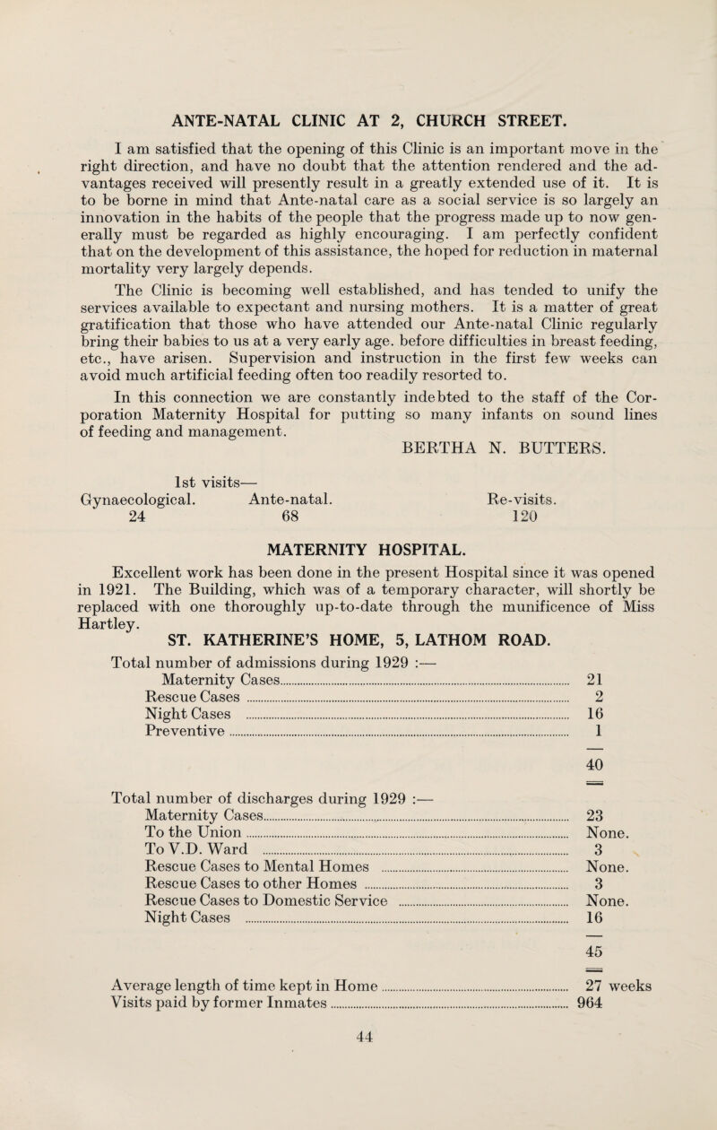 ANTE-NATAL CLINIC AT 2, CHURCH STREET. I am satisfied that the opening of this Clinic is an important move in the right direction, and have no doubt that the attention rendered and the ad¬ vantages received will presently result in a greatly extended use of it. It is to be borne in mind that Ante-natal care as a social service is so largely an innovation in the habits of the people that the progress made up to now gen¬ erally must be regarded as highly encouraging. I am perfectly confident that on the development of this assistance, the hoped for reduction in maternal mortality very largely depends. The Clinic is becoming well established, and has tended to unify the services available to expectant and nursing mothers. It is a matter of great gratification that those who have attended our Ante-natal Clinic regularly bring their babies to us at a very early age. before difficulties in breast feeding, etc., have arisen. Supervision and instruction in the first few weeks can avoid much artificial feeding often too readily resorted to. In this connection we are constantly indebted to the staff of the Cor¬ poration Maternity Hospital for putting so many infants on sound lines of feeding and management. BERTHA N. BUTTERS. 1st visits— Gynaecological. Ante-natal. Re-visits. 24 68 120 MATERNITY HOSPITAL. Excellent work has been done in the present Hospital since it was opened in 1921. The Building, which was of a temporary character, will shortly be replaced with one thoroughly up-to-date through the munificence of Miss Hartley. ST. KATHERINE’S HOME, 5, LATHOM ROAD. Total number of admissions during 1929 :— Maternity Cases. 21 Rescue Cases . 2 Night Cases . 16 Preventive. 1 40 Total number of discharges during 1929 :— Maternity Cases....s.. 23 To the Union. None. To V.D. Ward . 3 Rescue Cases to Mental Homes . None. Rescue Cases to other Homes . 3 Rescue Cases to Domestic Service . None. Night Cases . 16 45 Average length of time kept in Home. 27 weeks Visits paid by former Inmates. 964