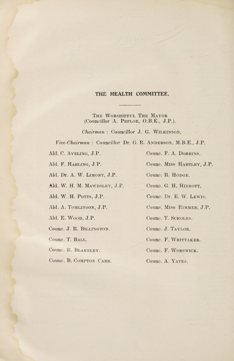 THE HEALTH COMMITTEE. The Worshipful The Mayor (Councillor A. Peploe, O.B.E., J.P.). Chairman : Councillor J. G. Wilkinson, Vice-Chairman : Councillor Dr. G. R. Anderson, J.P. Aid. C. Aveling, J.P. Counc. F. A. Dorbins. Aid. F. Harling, J.P. Counc. Miss Hartley, J.P. Aid. Dr. A. W. Limont, J.P. Counc. R. Hodge. Aid. W. H. M. Mawdsley, J.P. Counc. G. H. Hibbott, Aid. W. H. Potts, J.P. Counc. Dr. E. W. Lewis. Aid. A. Tomlinson, J.P. Counc. Miss Rimmer, J.P. Aid. E. Wood, J.P. Counc. T. Scholes. Counc. J. R. Billington. Counc. J. Taylor. Counc. T. Ball. Counc. F, Whittaker. Counc. R. Blakeley. Counc. F. Worswick. Counc. B. Compton Carr. Counc. A. Yates,