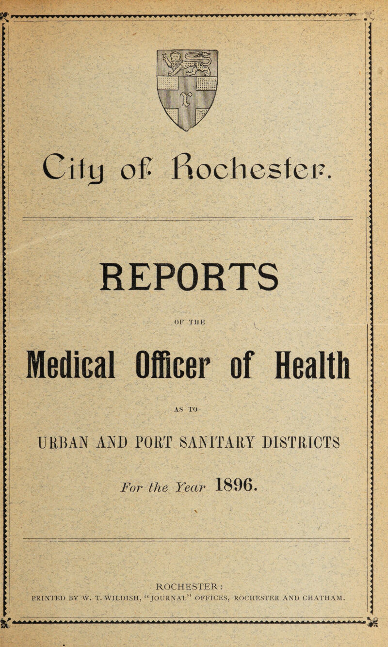 fiiil r V ■ imjiwm fkVjl V r#*/l \\f- 1 in Kfjf i 1-MlMy 1 • ’' * y.! 11 wi 7 7 1/ Gift) oft Rochester?. REPORTS OF THE Medical Officer of Health AS TO URBAN AND PORT SANITARY DISTRICTS For the Year 1896. ROCHESTER: PRINTED BY W. T. WILDISH, “ JOURNAL” OFFICES, ROCHESTER AND CHATHAM. UkHiJ >AA4