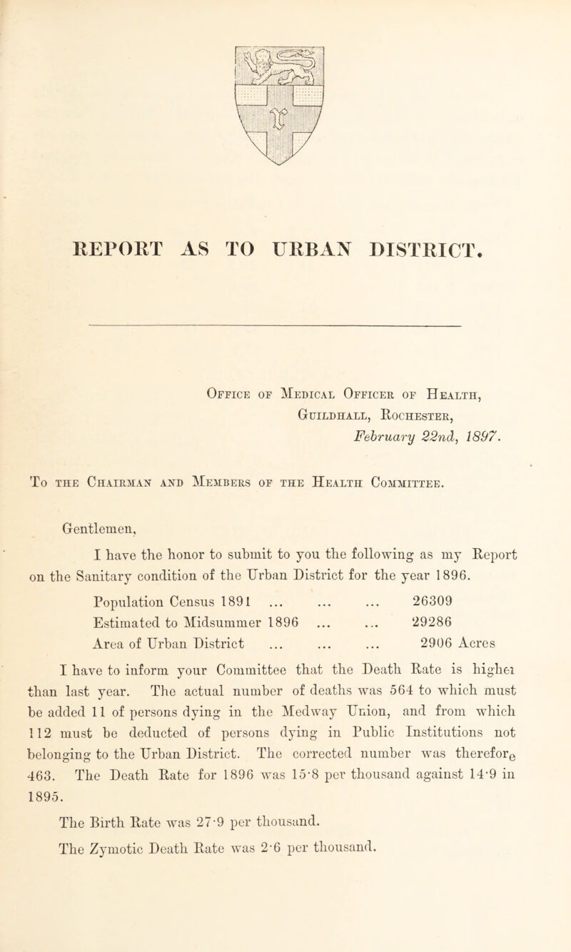REPORT AS TO URBAN DISTRICT. Office of Medical Officer of Health, Guildhall, Rochester, February 22nd, 1897. To the Chairman and Members of the Health Committee. Gentlemen, I have the honor to submit to you the following as my Report on the Sanitary condition of the Urban District for the year 1896. Population Census 1891 ... ... ... 26309 Estimated to Midsummer 1896 ... ... 29286 Area of Urban District ... ... ... 2906 Acres I have to inform your Committee that the Death Rate is higher than last year. The actual number of deaths was 564 to which must be added 11 of persons dying in the Medway Union, and from which 112 must be deducted of persons dying in Public Institutions not belonging to the Urban District. The corrected number was therefore 463. The Death Rate for 1896 was 15-8 per thousand against 14-9 in 1895. The Birth Rate was 27'9 per thousand. The Zymotic Death Rate was 2-6 per thousand.