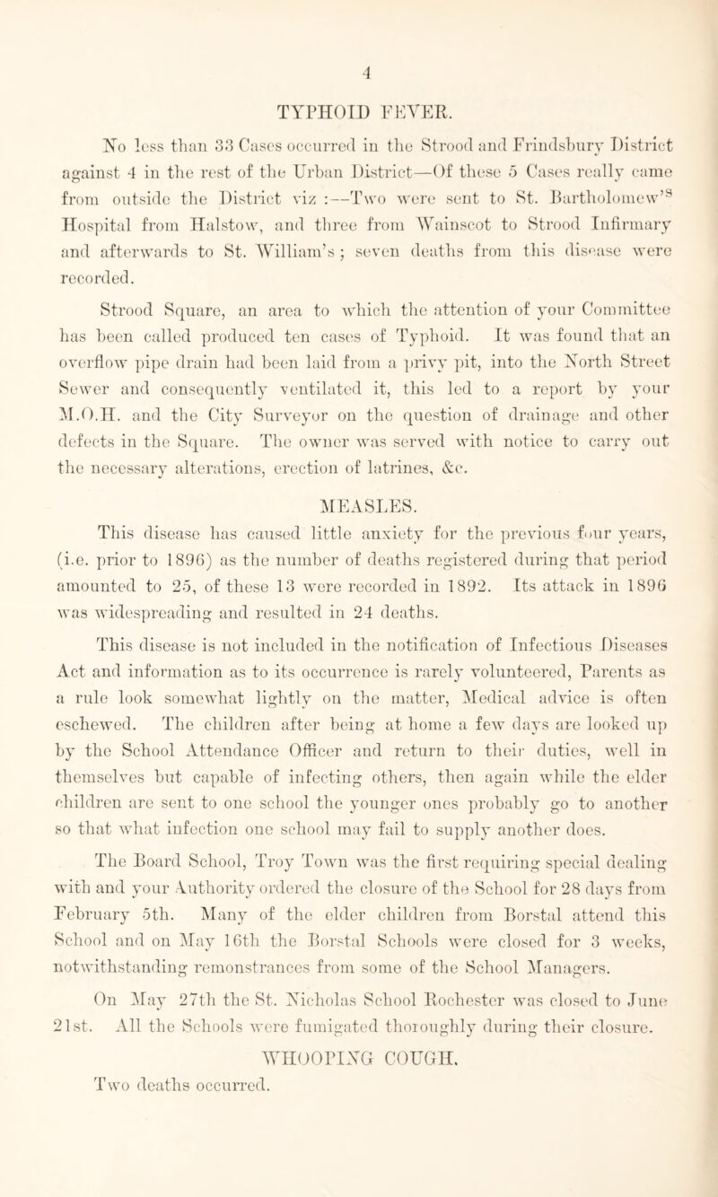TYPHOID FEVER. Ho loss than 33 Cases occurred in the Stroocl and Frindsbury District against 4 in the rest of the Urban District—Of these 5 Cases really came from outside the Distinct viz :—Two were sent to St. Bartholomew’9 Hospital from Halstow, and three from Wainscot to Strood Infirmary and afterwards to St. William’s ; seven deaths from this disease were recorded. Strood Square, an area to which the attention of your Committee has been called produced ten cases of Typhoid. It was found that an overflow pipe drain had been laid from a privy pit, into the North Street Sewer and consequently ventilated it, this led to a report by your M.O.H. and the City Surveyor on the question of drainage and other defects in the Square. The owner was served with notice to carry out the necessary alterations, erection of latrines, &c. MEASLES. This disease has caused little anxiety for the previous four years, (i.e. prior to 1896) as the number of deaths registered during that period amounted to 25, of these 13 were recorded in 1892. Its attack in 1896 was widespreading and resulted in 24 deaths. This disease is not included in the notification of Infectious Diseases Act and information as to its occurrence is rarely volunteered, Parents as a rule look somewhat lightly on the matter, Medical advice is often eschewed. The children after being at home a few days are looked up by the School Attendance Officer and return to their duties, well in themselves but capable of infecting others, then again while the elder children are sent to one school the younger ones probably go to another so that what infection one school may fail to supply another does. The Board School, Troy Town was the first requiring special dealing with and your Authority ordered the closure of the School for 28 days from February 5th. Many of the elder children from Borstal attend this School and on May 16th the Borstal Schools were closed for 3 weeks, notwithstanding remonstrances from some of the School Managers. On May 27th the St. Nicholas School Rochester was closed to June 21st. All the Schools were fumigated thoroughly during their closure. WHOOPING COUGH. Two deaths occurred.