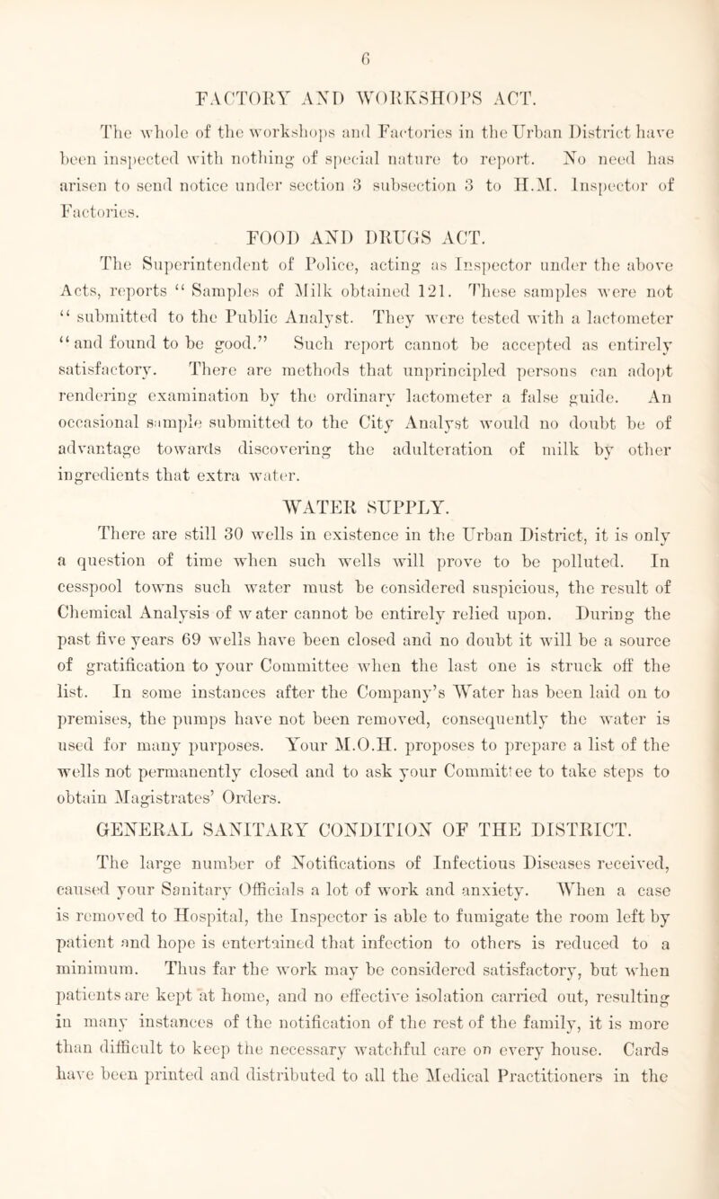 FACTORY A YD WORKSHOPS ACT. The whole of the workshops and Factories in the Urban District have been inspected with nothing of special nature to report. Yo need has arisen to send notice under section 3 subsection 3 to H.M. Inspector of Factories. FOOD AYD DRUGS ACT. The Superintendent of Police, acting as Inspector under the above Acts, reports 11 Samples of Milk obtained 121. These samples were not “ submitted to the Public Analyst. They were tested with a lactometer “ and found to be good.” Such report cannot be accepted as entirely satisfactory. There are methods that unprincipled persons can adopt rendering examination by the ordinary lactometer a false guide. An occasional sample submitted to the City Analyst would no doubt be of advantage towards discovering the adulteration of milk by other ingredients that extra water. WATER SUPPLY. There are still 30 wells in existence in the Urban District, it is only a question of time when such wells will prove to be polluted. In cesspool towns such water must be considered suspicious, the result of Chemical Analysis of water cannot be entirely relied upon. During the past five years 69 wells have been closed and no doubt it will be a source of gratification to your Committee when the last one is struck off the list. In some instances after the Company’s Water has been laid on to premises, the pumps have not been removed, consequently the water is used for many purposes. Your M.O.H. proposes to prepare a list of the wells not permanently closed and to ask your Commits ee to take steps to obtain Magistrates’ Orders. GEYERAL SAYITARY COYDITIOY OF THE DISTRICT. The large number of notifications of Infectious Diseases received, caused your Sanitary Officials a lot of work and anxiety. When a case is removed to Hospital, the Inspector is able to fumigate the room left by patient and hope is entertained that infection to others is reduced to a minimum. Thus far the wmrk may be considered satisfactory, but when patients are kept at home, and no effective isolation carried out, resulting in many instances of the notification of the rest of the family, it is more than difficult to keep the necessary watchful care on every house. Cards have been printed and distributed to all the Medical Practitioners in the