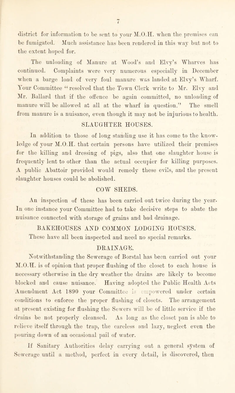 district for information to be sent to your M.O.H. when the premises can be fumigated. Much assistance has been rendered in this way but not to the extent hoped for. The unloading of Manure at Wood’s and Elvy’s Wharves has continued. Complaints were very numerous especially in December when a barge load of very foul manure was landed at Elvy’s Wharf. Your Committee “ resolved that the Town Clerk write to Mr. Elvy and Mr. Ballard that if the offence be again committed, no unloading of manure will be allowed at all at the wharf in question.” The smell from manure is a nuisance, even though it may not be injurious to health. SLAUGHTER HOUSES. In addition to those of long standing use it has come to the know¬ ledge of your M.O.H. that certain persons have utilized their premises for the killing and dressing of pigs, also that one slaughter house is frequently lent to other than the actual occupier for killing purposes. A public Abattoir provided would remedy these evils, and the present slaughter houses could be abolished. COW SHEDS. An inspection of these has been carried out twice during the year. In one instance your Committee had to take decisive steps to abate the nuisance connected with storage of grains and bad drainage. BAKEHOUSES A YD COMMON LODGING HOUSES. These have all been inspected and need no special remarks. DRAINAGE. Notwithstanding the Sewerage of Borstal has been carried out your M.O.H. is of opinion that proper flushing of the closet to each house is necessary otherwise in the dry weather the drains are likely to become blocked and cause nuisance. Having adopted the Public Health Acts Amendment Act 1890 your Committee is empowered under certain conditions to enforce the proper flushing of closets. The arrangement at present existing for flushing the Sewers will be of little service if the drains be not properly cleansed. As long as the closet pan is able to relieve itself through the trap, the careless and lazy, neglect even the pouring down of an occasional pail of water. If Sanitary Authorities delay carrying out a general system of Sewerage until a method, perfect in every detail, is discovered, then