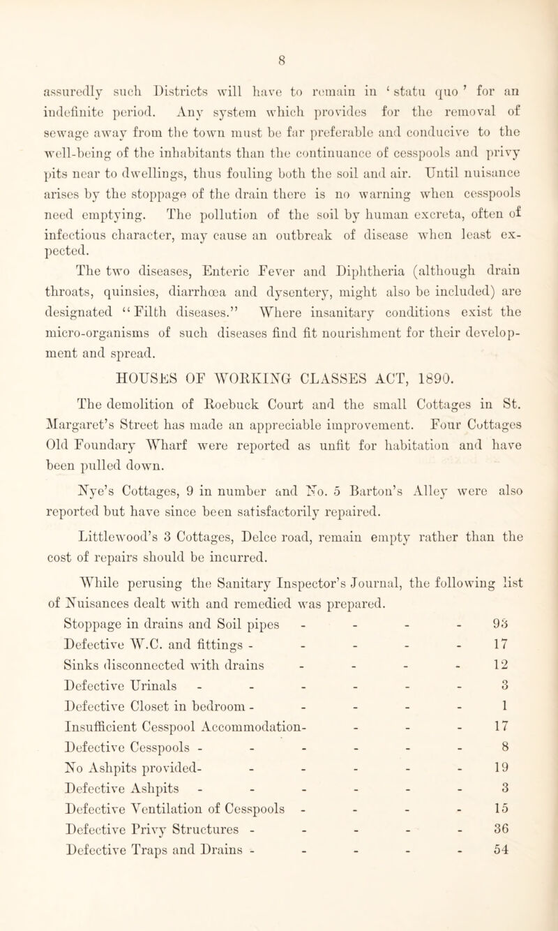 assuredly such Districts will have to remain in 4 statu quo 1 for an indefinite period. Any system which provides for the removal of sewage away from the town must be far preferable and conducive to the well-being of the inhabitants than the continuance of cesspools and privy pits near to dwellings, thus fouling both the soil and air. Until nuisance arises by the stoppage of the drain there is no warning when cesspools need emptying. The pollution of the soil by human excreta, often of infectious character, may cause an outbreak of disease when least ex¬ pected. The two diseases, Enteric Fever and Diphtheria (although drain throats, quinsies, diarrhoea and dysentery, might also be included) are designated “Filth diseases.” Where insanitary conditions exist the micro-organisms of such diseases find fit nourishment for their develop¬ ment and spread. HOUSES OF WORKING CLASSES ACT, 1890. The demolition of Roebuck Court and the small Cottages in St. Margaret’s Street has made an appreciable improvement. Four Cottages Old Foundary Wharf were reported as unfit for habitation and have been pulled down. Nye’s Cottages, 9 in number and No. 5 Barton’s Alley were also reported but have since been satisfactorily repaired. Littlewood’s 3 Cottages, Deice road, remain empty rather than the cost of repairs should be incurred. While perusing the Sanitary Inspector’s Journal, the following list of Nuisances dealt with and remedied was prepared. Stoppage in drains and Soil pipes - - - - 98 Defective W.C. and fittings - - - - - 17 Sinks disconnected with drains - - - - 12 Defective Urinals ------ 3 Defective Closet in bedroom ----- 1 Insufficient Cesspool Accommodation- - - - 17 Defective Cesspools ------ 8 No Ashpits provided- - - - - - 19 Defective Ashpits ------ 3 Defective Ventilation of Cesspools - - - - 15 Defective Privy Structures - - - - - 36 Defective Traps and Drains - - - - - 54