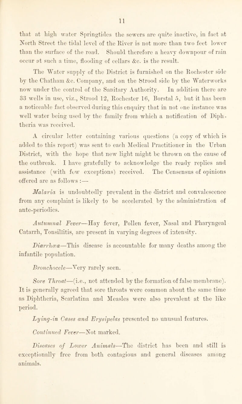 that at high water Springtides the sewers are quite inactive, in fact at North Street the tidal level of the River is not more than two feet lower than the surface of the road. Should therefore a heavy downpour of rain occur at such a time, flooding of cellars &c. is the result. The Water supply of the District is furnished on the Rochester side by the Chatham &c. Company, and on the Strood side by the Waterworks now under the control of the Sanitary Authority. In addition there are 33 wells in use, viz., Strood 12, Rochester 16, Borstal 5, but it has been a noticeable fact observed during this enquiry that in not one instance was well water being used b}^ the family from which a notification of Diph¬ theria was received. A circular letter containing various questions (a copy of which is added to this report) was sent to each Medical Practitioner in the Urban District, with the hope that new light might be thrown on the cause of the outbreak. 1 have gratefully to acknowledge the ready replies and assistance (with few exceptions) received. The Censensus of opinions offered are as follows : — Malaria is undoubtedly prevalent in the district and convalescence from any complaint is likely to be accelerated by the administration of ante-periodics. Autumnal Fever—Hay fever, Pollen fever, Nasal and Pharyngeal Catarrh, Tonsillitis, are present in varying degrees of intensity. Diarrhcea—This disease is accountable for many deaths among the infantile population. Bronchocele—Mery rarely seen. Sore Throat—(i.e., not attended by the formation of false membrane). It is generally agreed that sore throats were common about the same time as Diphtheria, Scarlatina and Measles were also prevalent at the like period. Lying-in Cases and Erysipelas presented no unusual features. Continued Fever—Not marked. Diseases of Loiver Animals—The district has been and still is exceptionally free from both contagious and general diseases among animals.