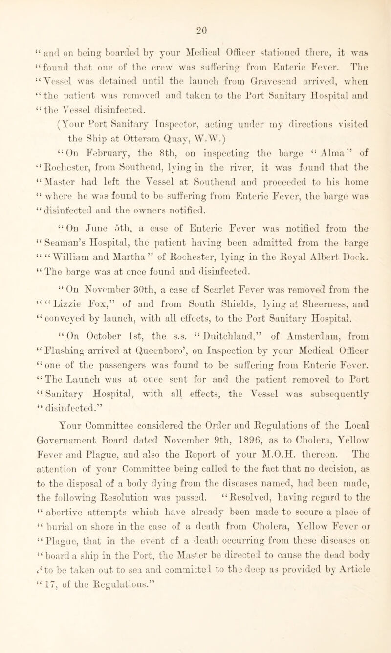 < < a 11 ti < t 4 ( u It tl and on being boarded by your Medical Officer stationed there, it was found that one of the crew was suffering from Enteric Fever. The Vessel was detained until the launch from Gravesend arrived, when the patient was removed and taken to the Port Sanitary Hospital and the Vessel disinfected. (Your Port Sanitary Inspector, acting under my directions visited the Ship at Otteram Quay, W.W.) “On February, the 8th, on inspecting the barge “Alma” of Rochester, from Southend, lying in the river, it was found that the Master had left the Vessel at Southend and proceeded to his home where he was found to be suffering from Enteric Fever, the barge was disinfected and the owners notified. “On June 5th, a case of Enteric Fever was notified from the “ Seaman’s Hospital, the patient having been admitted from the barge “ “William and Martha” of Rochester, lying in the Royal Albert Dock. “ The barge was at once found and disinfected. “ On November 30th, a case of Scarlet Fever was removed from the ““Lizzie Fox,” of and from South Shields, lying at Sheerness, and “conveyed by launch, with all effects, to the Port Sanitary Hospital. “On October 1st, the s.s. “ Duitchland,” of Amsterdam, from “Flushing arrived at Queenboro’, on Inspection by your Medical Officer “one of the passengers was found to be suffering from Enteric Fever. “ The Launch was at once sent for and the patient removed to Port “ Sanitary Hospital, with all effects, the Vessel was subsequently “ disinfected.” Your Committee considered the Order and Regulations of the Local Govemament Board dated November 9th, 1896, as to Cholera, Yellow Fever and Plague, and also the Report of your M.O.H. thereon. The attention of your Committee being called to the fact that no decision, as to the disposal of a body dying from the diseases named, had been made, the following Resolution Avas passed. “Resolved, haAring regard to the “ abortive attempts which have already been made to secure a place of “ burial on shore in the case of a death from Cholera, Yellow Fever or “Plague, that in the event of a death occurring from these diseases on “boarda ship in the Port, the Master be directed to cause the dead body 4‘to be taken out to sea and committed to the deep as provided by Article “ 17, of the Regulations.”