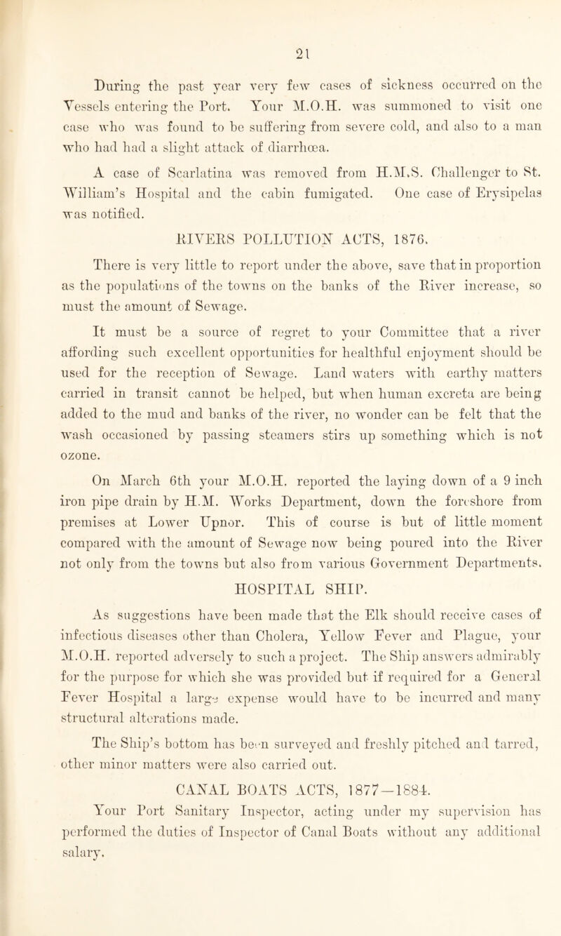 During the past year very few cases of sickness occurred on the Vessels entering the Port. Your M.O.H. was summoned to visit one case who was found to he suffering from severe cold, and also to a man who had had a slight attack of diarrhoea. A case of Scarlatina was removed from H.M.S. Challenger to St. William’s Hospital and the cabin fumigated. One case of Erysipelas was notified. HIVEIIS POLLUTION ACTS, 1876. There is very little to report under the above, save that in proportion as the populations of the towns on the banks of the River increase, so must the amount of Sewage. It must be a source of regret to your Committee that a river affording such excellent opportunities for healthful enjoyment should he used for the reception of Sewage. Land waters with earthy matters carried in transit cannot be helped, but when human excreta are being added to the mud and banks of the river, no wonder can be felt that the wash occasioned by passing steamers stirs up something which is not ozone. On March 6th your M.O.H. reported the laying down of a 9 inch iron pipe drain by H.M. Works Department, down the foreshore from premises at Lower Upnor. This of course is but of little moment compared with the amount of Sewage now being poured into the River not only from the towns but also from various Government Departments. HOSPITAL SHIP. As suggestions have been made that the Elk should receive cases of infectious diseases other than Cholera, Yellow Eever and Plague, your M.O.H. reported adversely to such a project. The Ship answers admirably for the purpose for which she was provided but if required for a General Eever Hospital a largo expense would have to be incurred and many structural alterations made. The Ship’s bottom has bem surveyed and freshly pitched and tarred, other minor matters were also carried out. CANAL BOATS ACTS, 1877-1881. Your Port Sanitary Inspector, acting under my supervision has performed the duties of Inspector of Canal Boats without any additional salary.