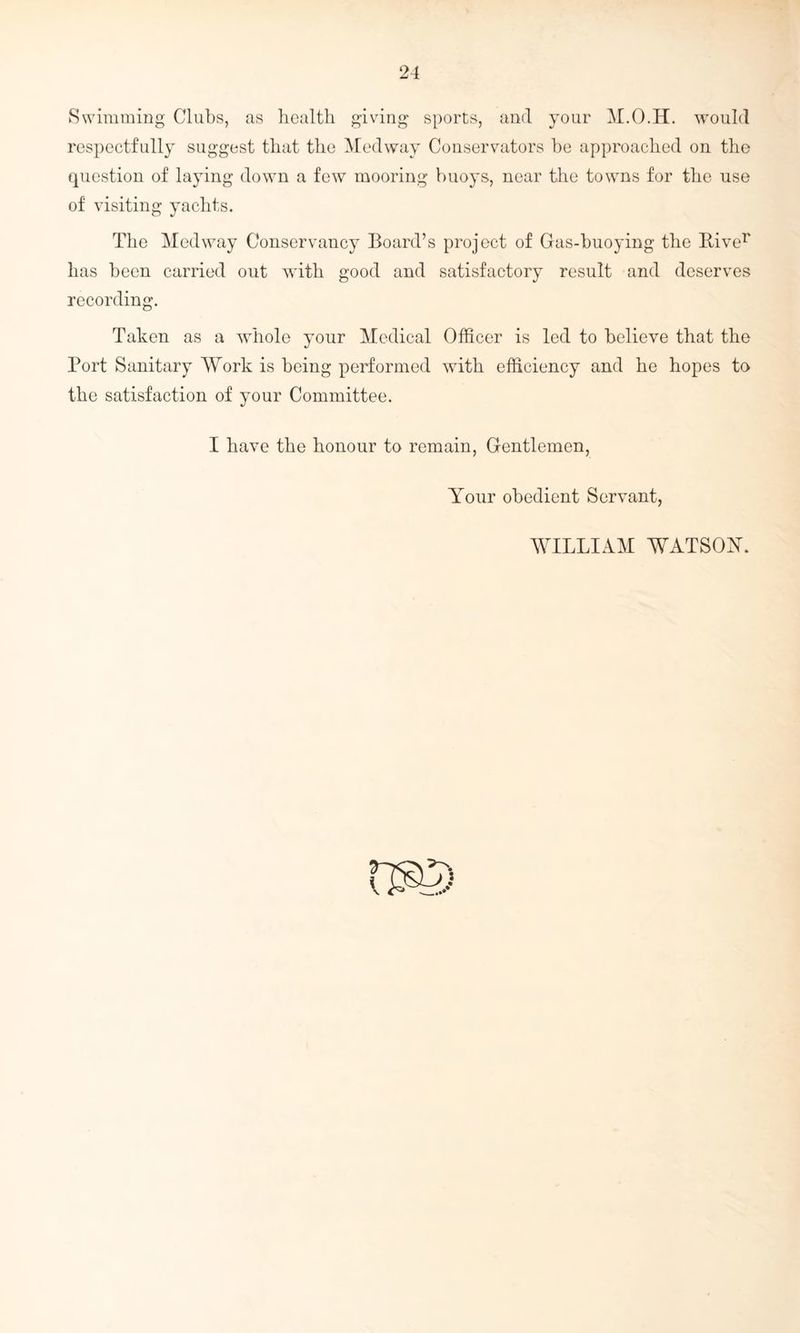 Swimming Clubs, as health giving sports, and your M.O.H. would respectfully suggest that the Medway Conservators be approached on the question of laying down a few mooring buoys, near the towns for the use of visiting yachts. The Medway Conservancy Board’s project of Gas-buoying the Biver has been carried out with good and satisfactory result and deserves recording. Taken as a whole your Medical Officer is led to believe that the Port Sanitary Work is being performed with efficiency and he hopes to the satisfaction of your Committee. I have the honour to remain, Gentlemen, Your obedient Servant, WILLIAM WATSOY. ns©