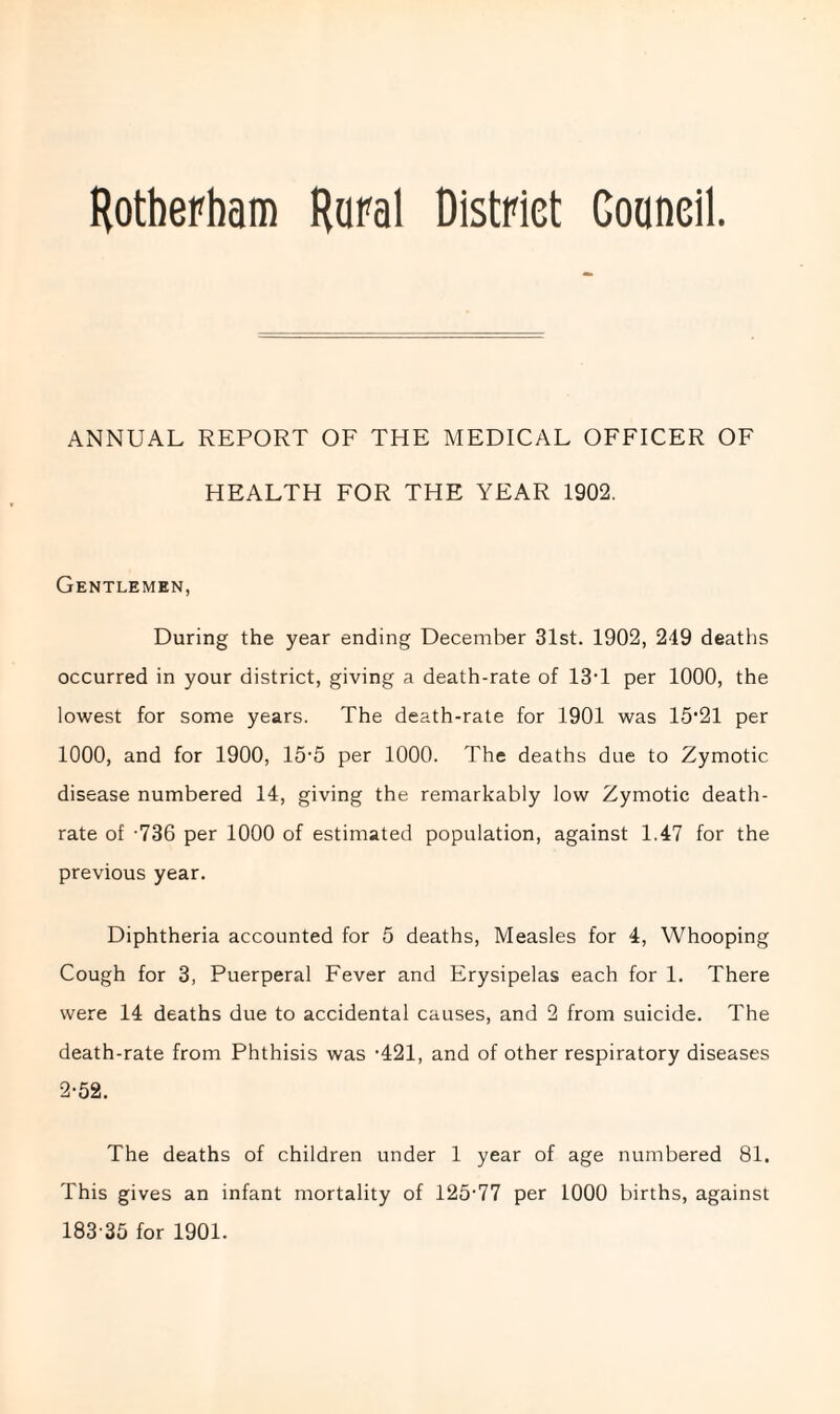 Rotherham Rural District Council. ANNUAL REPORT OF THE MEDICAL OFFICER OF HEALTH FOR THE YEAR 1902. Gentlemen, During the year ending December 31st. 1902, 249 deaths occurred in your district, giving a death-rate of 13Y per 1000, the lowest for some years. The death-rate for 1901 was 15'21 per 1000, and for 1900, 15’5 per 1000. The deaths due to Zymotic disease numbered 14, giving the remarkably low Zymotic death- rate of 736 per 1000 of estimated population, against 1.47 for the previous year. Diphtheria accounted for 5 deaths, Measles for 4, Whooping Cough for 3, Puerperal Fever and Erysipelas each for 1. There were 14 deaths due to accidental causes, and 2 from suicide. The death-rate from Phthisis was -421, and of other respiratory diseases 2-52. The deaths of children under 1 year of age numbered 81. This gives an infant mortality of 125-77 per 1000 births, against 183-35 for 1901.