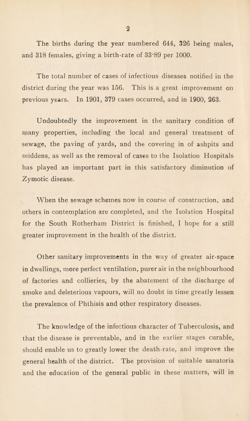 The births during the year numbered 644, 326 being males, and 318 females, giving a birth-rate of 33*89 per 1000. The total number of cases of infectious diseases notified in the district during the year was 156. This is a great improvement on previous years. In 1901, 379 cases occurred, and in 1900, 263. Undoubtedly the improvement in the sanitary condition of many properties, including the local and general treatment of sewage, the paving of yards, and the covering in of ashpits and middens, as well as the removal of cases to the Isolation Hospitals has played an important part in this satisfactory diminution of Zymotic disease. When the sewage schemes now in course of construction, and others in contemplation are completed, and the Isolation Hospital for the South Rotherham District is finished, I hope for a still greater improvement in the health of the district. Other sanitary improvements in the way of greater air-space in dwellings, more perfect ventilation, purer air in the neighbourhood of factories and collieries, by the abatement of the discharge of smoke and deleterious vapours, will no doubt in time greatly lessen the prevalence of Phthisis and other respiratory diseases. The knowledge of the infectious character of Tuberculosis, and that the disease is preventable, and in the earlier stages curable, should enable us to greatly lower the death-rate, and improve the general health of the district. The provision of suitable sanatoria and the education of the general public in these matters, will in