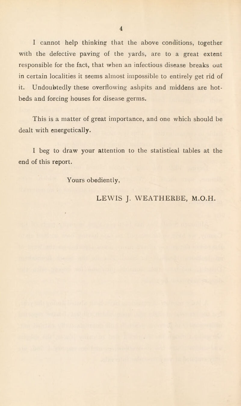 I cannot help thinking that the above conditions, together with the defective paving of the yards, are to a great extent responsible for the fact, that when an infectious disease breaks out in certain localities it seems almost impossible to entirely get rid of it. Undoubtedly these overflowing ashpits and middens are hot¬ beds and forcing houses for disease germs. This is a matter of great importance, and one which should be dealt with energetically. I beg to draw your attention to the statistical tables at the end of this report. Yours obediently, LEWIS J. WEATHERBE, M.O.H.