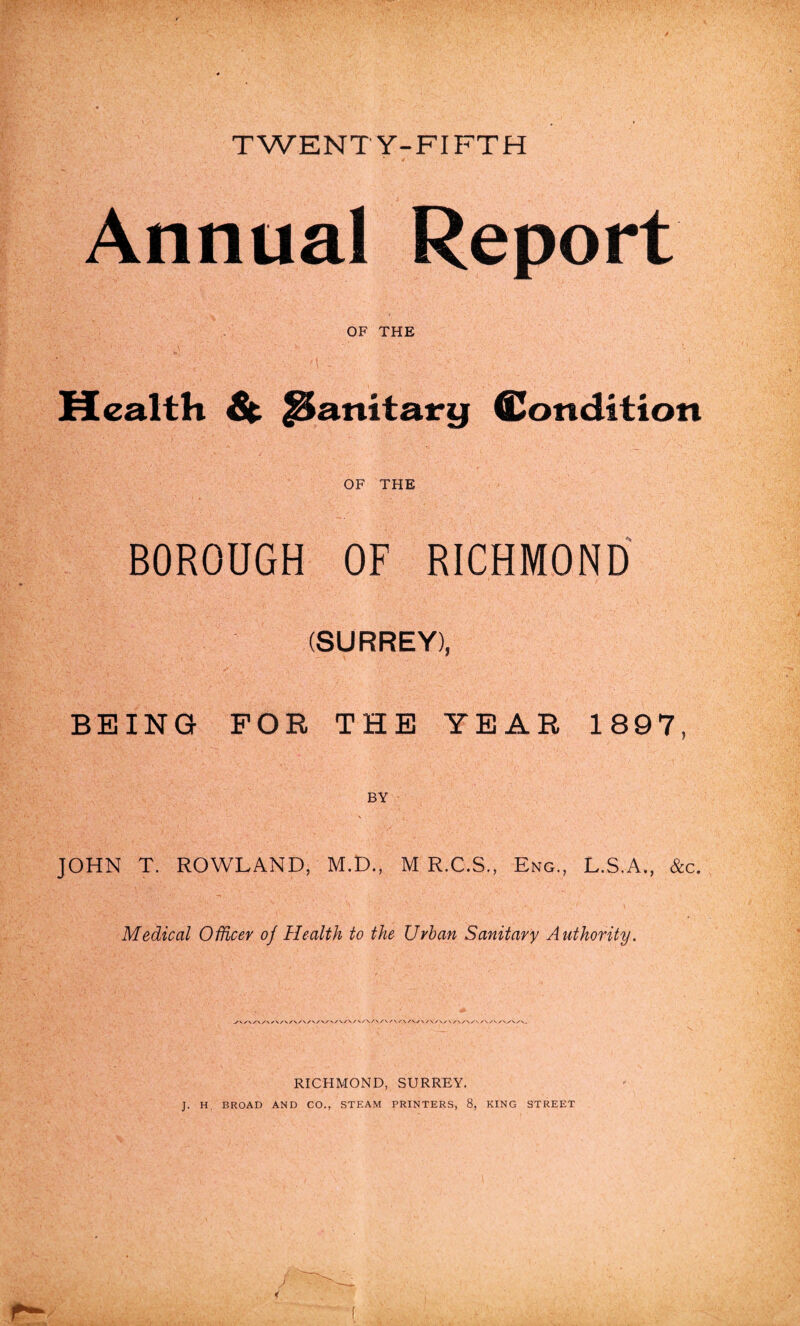 TWENTY-FIFTH Annual Report OF THE Mealth & JSanitary Condition OF THE BOROUGH OF RICHMOND (SURREY), BEING FOR THE YEAR 1897, BY JOHN T. ROWLAND, M.D., M R.C.S., Eng., L.S.A., &c. Medical Officer of Health to the Urban Sanitary Authority. y\/v/\/\/s/v/\/v/s/\/v/\/v/</\/v/v/ \ s\s\s\ /\ / /’v/'./n/v/v. RICHMOND, SURREY. J. H. BROAD AND CO., STEAM PRINTERS, 8, KING STREET