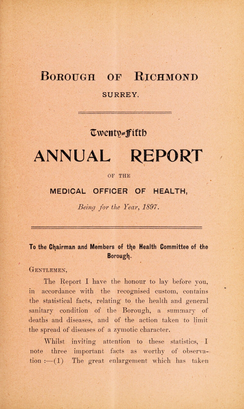 Borough of Richmond SURREY. tXwent^jfiftb ANNUAL REPORT OF THE MEDICAL OFFICER OF HEALTH, Being for the Year, 1897. To the Chairman and Members of tlje Health Committee of the Borougi). i. ' S Gentlemen, The Report I have the honour to lay before you, in accordance with the recognised custom, contains the statistical facts, relating to the health and general sanitary condition of the Borough, a summary of deaths and diseases, and of the action taken to limit the spread of diseases of a zymotic character. Whilst inviting attention to these statistics, I note three important facts as worthy of observa-t tion :—(1) The great enlargement which has taken i