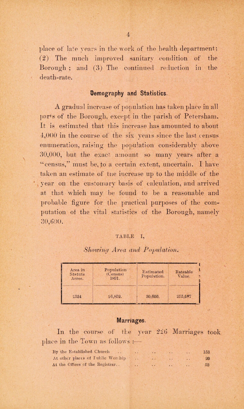 place of late years in the work of the health department: (2) The much improved sanitary condition of the Borough ; and (3) The continued reduction in the death-rate. Demography and Statistics. A gradual increase of population has taken place in all par*s of the Borough, except in the parish of Petersham. It is estimated that this increase has amounted to about 4,000 in the course of the six yeais since the last c ensus enumeration, raising the population considerably above 30,000, but the exact amount so many years after a “census,” must be, to a certain extent, uncertain. I have taken an estimate of the increase up to the middle of the year on the customary basis of calculation, and arrived at that which may be found to be a reasonable and probable figure for the practical purposes of the com¬ putation of the vital statistics of the Borough, namely 30,600. TABLE I, Showing Area and Population. Area in Statute Acres. Population (Census) 1891. Estimated Population. < Rateable * Value. \ 12534 56,859. 30,600. ■ 255,087 Marriages. In the course of the year 2:26 Marriages took place in the Town as follows :— By the Established Church 153 At other places of Public Worship .. .. 20 At the Offices of the Registrar.. 53