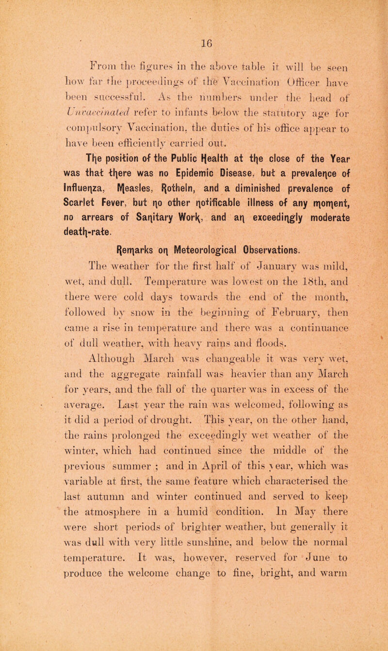 From the figures in the above table it will be seen how far the proceedings of the Vaccination Officer have been successful. As the numbers under the head of Unvaccinated refer to infants below the statutory ace for compulsory Vaccination, the duties of his office appear to have been efficiently carried out. Tl|e position of the Public Health at i\\e close of the Year was that tl|ere was no Epidemic Disease, but a prevalence of Influenza, IVjeasles, S^othcSn, and a diminished prevalence of Scarlet Fever, but qo other nofificable illness of any njonjent, no arrears of Sanitary Worl^, and an exceedingly moderate deatl|-rate. Hernarks on Meteorological Observations. The weather for the first half of January was mild, wet, and dull. Temperature was lowest on the 18th, and there were cold days towards the end of the month, followed by snow in the beginning of Februarv. then came a rise in temperature and there was a continuance of dull weather, with heavy rains and floods. Although March was changeable it was verv wet, and the aggregate rainfall was heavier than any March O o o J for years, and the fall of the quarter was in excess of the average. Last year the rain was welcomed, following as it did a period of drought. This year, on the other hand, the rains prolonged the exceedingly wet weather of the winter, which had continued since the middle of the previous summer ; and in April of this ^ ear, which was variable at first, the same feature which characterised the last autumn and winter continued and served to keep the atmosphere in a humid condition. In May there were short periods of brighter weather, but generally it was dull with very little sunshine, and below the normal temperature. It was, however, reserved for June to produce the welcome change to fine, bright, and warm