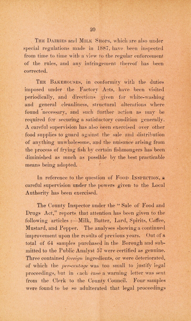 The Dairies and Milk Shops, which are also under special regulations made in 1887, have been inspected from time to time with a view to the regular enforcement of the rules, and any infringement thereof has been corrected. The Bakehouses, in conformity with the duties imposed under the Factory Acts, have been visited periodically, and directions given for white-washing and general cleanliness^ structural alterations where found necessary, and such further action as may be required for securing a satisfactory condition generally. A careful supervision has also been exercised over other food supplies to guard against the sale and distribution of anything unwholesome, and the nuisance arising from the process of frying fish by certain fishmongers has been diminished as much as possible by the best practicable means being adopted. In reference to the question of Food Inspection, a careful supervision under the powers given to the Local Authority has been exercised. The County Inspector under the “ Sale of Food and Drugs Act,” reports that attention has been given to the following articles :—Milk, Butter, Lard, Spirits, Coffee, Mustard, and Pepper. The analyses showing a continued improvement upon the results of previous years. Out of a total of 64 samples purchased in the Borough and sub¬ mitted to the Public Analyst 57 were certified as genuine. Three contained foreign ingredients, or were deteriorated, of which the percentage was too small to justify legal proceedings,' but in each case a warning letter was sent from the Clerk to the County Council. Four samples were found to be so adulterated that legal proceedings