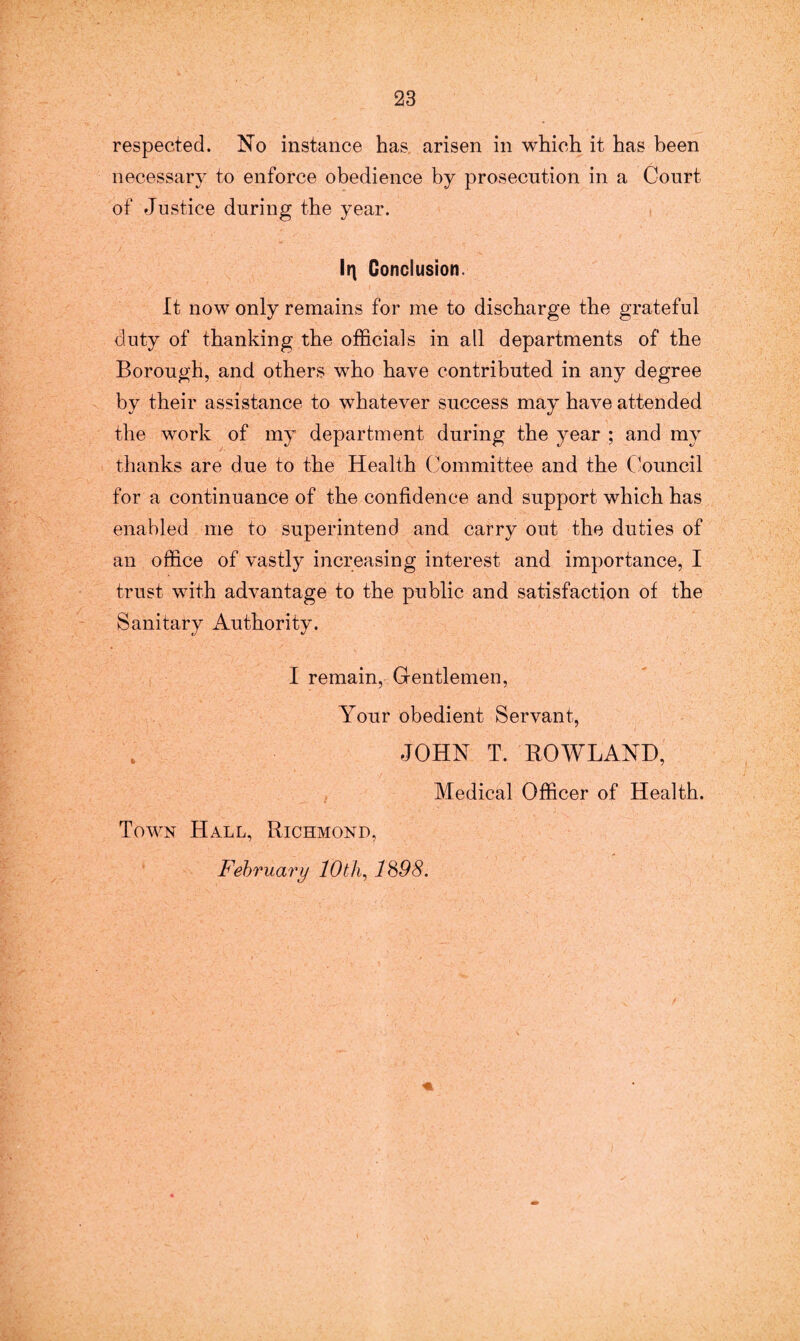 respected. No instance has arisen in which it has been necessary to enforce obedience by prosecution in a Court of Justice during the year. It\ Conclusion. It now only remains for me to discharge the grateful duty of thanking the officials in all departments of the Borough, and others who have contributed in any degree by their assistance to whatever success may have attended the work of my department during the year ; and my thanks are due to the Health Committee and the Council for a continuance of the confidence and support which has enabled me to superintend and carry out the duties of an office of vastly increasing interest and importance, I trust with advantage to the public and satisfaction of the Sanitary Authority. I remain, Gentlemen, Your obedient Servant, JOHN T. ROWLAND, Medical Officer of Health. Town Hall, Richmond, February lOtli, 1898.