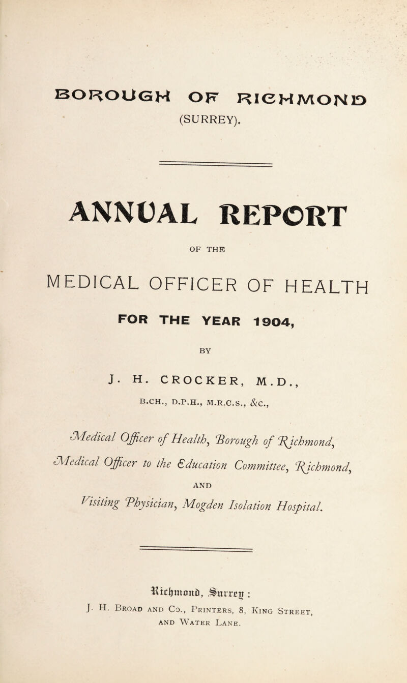 BOROUGH of RICHMOND (SURREY). ANNUAL REPORT OF THE MEDICAL OFFICER OF HEALTH FOR THE YEAR 1904, J. H. CROCKER, M.D., B.CH., D.P.H., M.R.C.S., &C., 'Medical Officer of Health, 'Borough of Bjchmond, Medical Officer to the Education Committee, fichmond, AND I hiring Physician^ Mogden Isolation Hospital. Ktrfrmoitii, : J. H. Broad and Co., Printers, 8, King Street, and Water Lane.