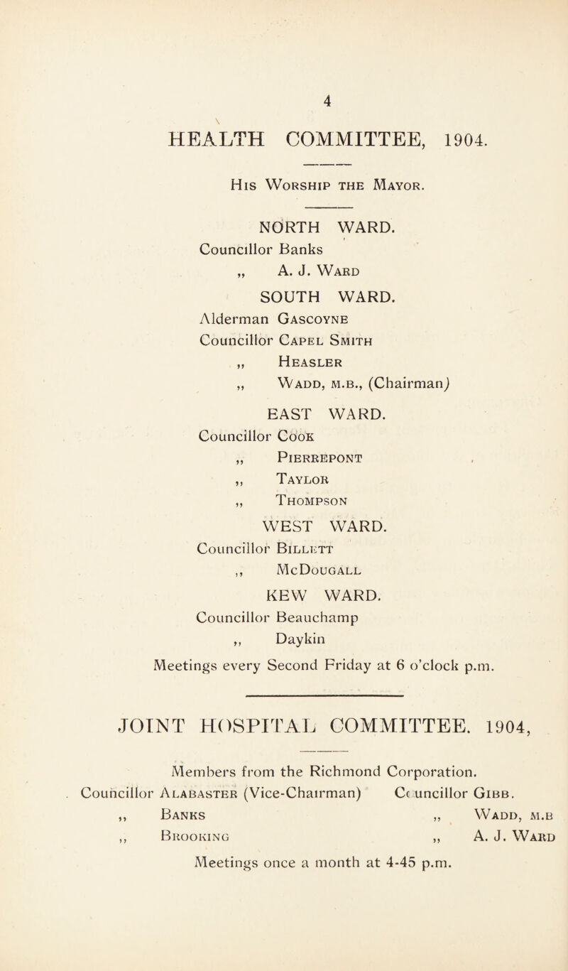 HEALTH COMMITTEE, 1904. His Worship the Mayor. NORTH WARD. * Councillor Banks „ A. J. Ward SOUTH WARD. Alderman Gascoyne Councillor Capel Smith „ Heasler ,, Wadd, m.b., (Chairman^ EAST WARD. Councillor Cook „ PlERREPONT ,, Taylor ,, Thompson WEST WARD. Councillor Billett ,, McDougall KEW WARD. Councillor Beauchamp ,, Daykin Meetings every Second Friday at 6 o’clock p.m. JOINT HOSPITAL COMMITTEE. 1904, Members from the Richmond Corporation. Councillor Alabaster (Vice-Chairman) Cc uncillor Gibb. ,, Banks „ Wadd, m.b ,, Brooking ,, A. J. Ward Meetings once a month at 4-45 p.m.