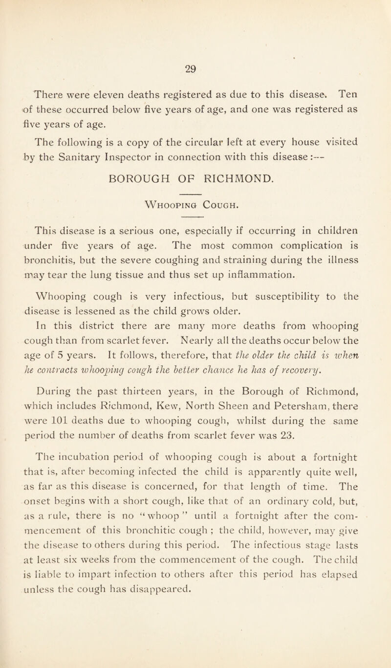 There were eleven deaths registered as due to this disease. Ten of these occurred below five years of age, and one was registered as five years of age. The following is a copy of the circular left at every house visited by the Sanitary Inspector in connection with this disease:— BOROUGH OF RICHMOND. Whooping Cough. This disease is a serious one, especially if occurring in children under five years of age. The most common complication is bronchitis, but the severe coughing and straining during the illness may tear the lung tissue and thus set up inflammation. Whooping cough is very infectious, but susceptibility to the disease is lessened as the child grows older. In this district there are many more deaths from whooping cough than from scarlet fever. Nearly all the deaths occur below the age of 5 years. It follows, therefore, that the older the child is when he contracts whooping cough the better chance he has of recovery. During the past thirteen years, in the Borough of Richmond, which includes Richmond, Kew, North Sheen and Petersham, there were 101 deaths due to whooping cough, whilst during the same period the number of deaths from scarlet fever was 23. The incubation period of whooping cough is about a fortnight that is, after becoming infected the child is apparently quite well, as far as this disease is concerned, for that length of time. The onset begins with a short cough, like that of an ordinary cold, but, as a rule, there is no “whoop” until a fortnight after the com¬ mencement of this bronchitic cough ; the child, however, may give the disease to others during this period. The infectious stage lasts at least six weeks from the commencement of the cough. The child is liable to impart infection to others after this period has elapsed unless the cough has disappeared.