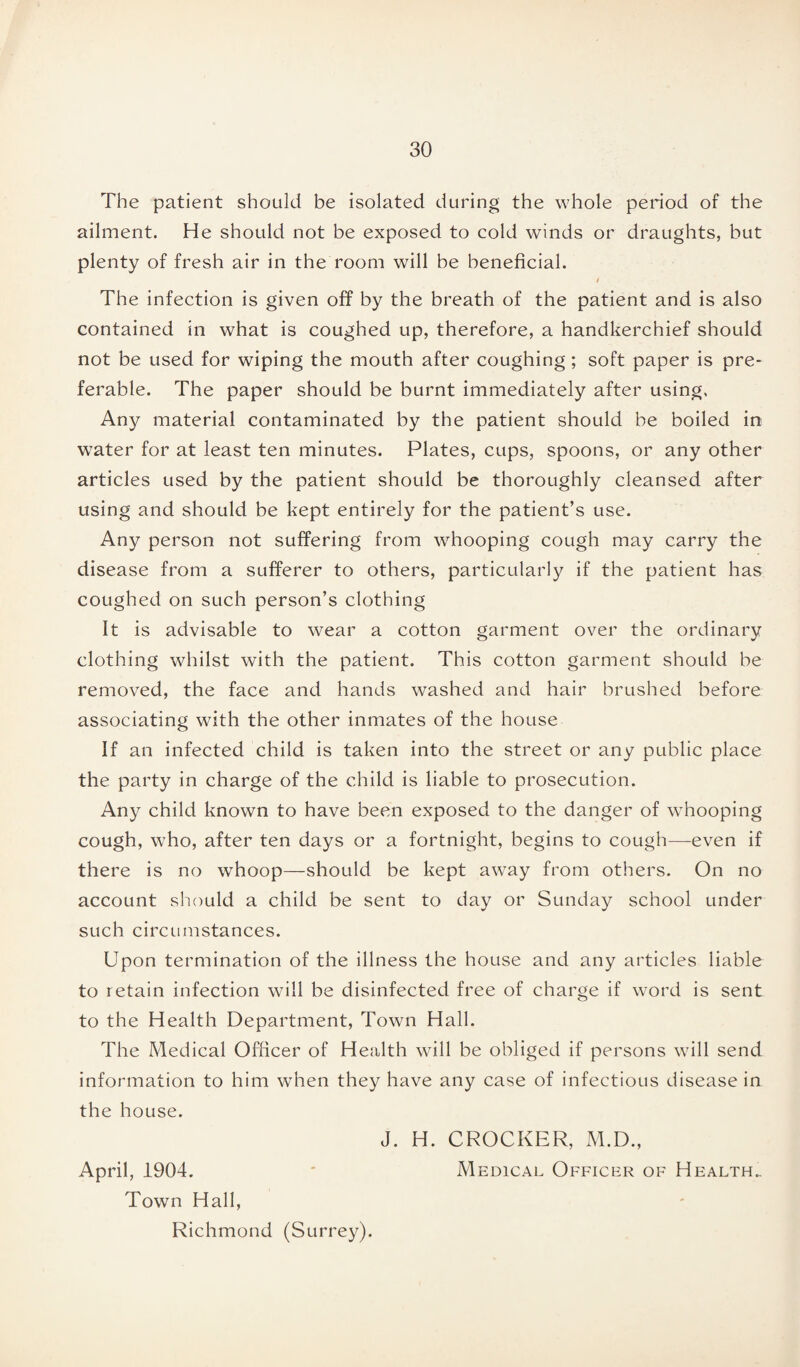 The patient should be isolated during the whole period of the ailment. He should not be exposed to cold winds or draughts, but plenty of fresh air in the room will be beneficial. i The infection is given off by the breath of the patient and is also contained in what is coughed up, therefore, a handkerchief should not be used for wiping the mouth after coughing; soft paper is pre¬ ferable. The paper should be burnt immediately after using. Any material contaminated by the patient should be boiled in water for at least ten minutes. Plates, cups, spoons, or any other articles used by the patient should be thoroughly cleansed after using and should be kept entirely for the patient’s use. Any person not suffering from whooping cough may carry the disease from a sufferer to others, particularly if the patient has coughed on such person’s clothing It is advisable to wear a cotton garment over the ordinary clothing whilst with the patient. This cotton garment should be removed, the face and hands washed and hair brushed before associating with the other inmates of the house If an infected child is taken into the street or any public place the party in charge of the child is liable to prosecution. Any child known to have been exposed to the danger of whooping cough, who, after ten days or a fortnight, begins to cough-—even if there is no whoop—should be kept away from others. On no account should a child be sent to day or Sunday school under such circumstances. Upon termination of the illness the house and any articles liable to retain infection will be disinfected free of charge if word is sent to the Health Department, Town Hall. The Medical Officer of Health will be obliged if persons will send information to him when they have any case of infectious disease in the house. J. H. CROCKER, M.D., April, 1904. * Medical Officer of Health. Town Hall, Richmond (Surrey).