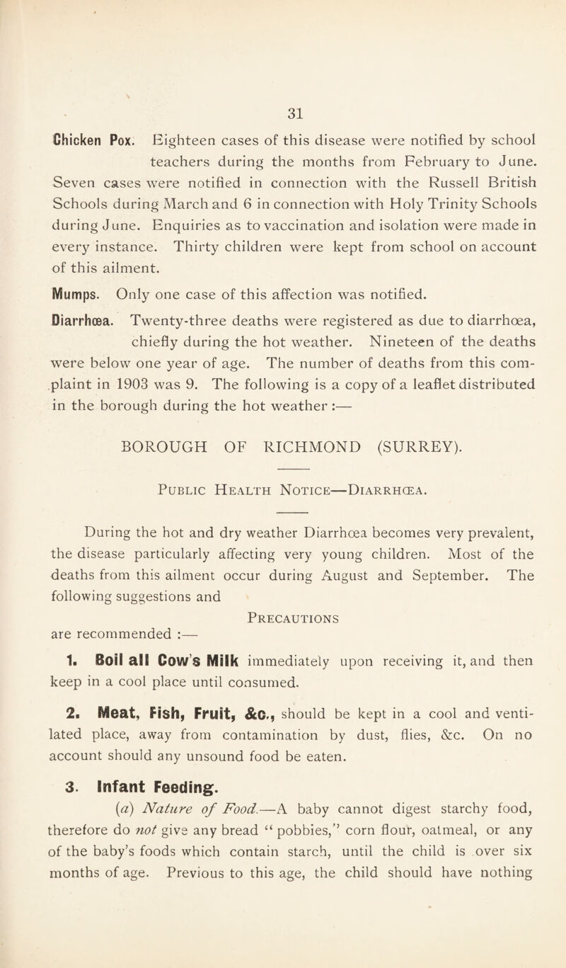 Chicken Pox. Eighteen cases of this disease were notified by school teachers during the months from February to June. Seven cases were notified in connection with the Russell British Schools during March and 6 in connection with Holy Trinity Schools during June. Enquiries as to vaccination and isolation were made in every instance. Thirty children were kept from school on account of this ailment. Mumps. Only one case of this affection was notified. Diarrhoea. Twenty-three deaths were registered as due to diarrhoea, chiefly during the hot weather. Nineteen of the deaths were below one year of age. The number of deaths from this com¬ plaint in 1903 was 9. The following is a copy of a leaflet distributed in the borough during the hot weather :— BOROUGH OF RICHMOND (SURREY). Public Health Notice—Diarrhoea. During the hot and dry weather Diarrhoea becomes very prevalent, the disease particularly affecting very young children. Most of the deaths from this ailment occur during August and September. The following suggestions and Precautions are recommended :— 1. Boil all Cow’s Milk immediately upon receiving it, and then keep in a cool place until consumed. 2. Meat, Fish, Fruit, &C., should be kept in a cool and venti¬ lated place, away from contamination by dust, flies, &c. On no account should any unsound food be eaten. 3. Infant Feeding. (a) Nature of Food.—A baby cannot digest starchy food, therefore do not give any bread “ pobbies,’’ corn flour, oatmeal, or any of the baby’s foods which contain starch, until the child is over six months of age. Previous to this age, the child should have nothing