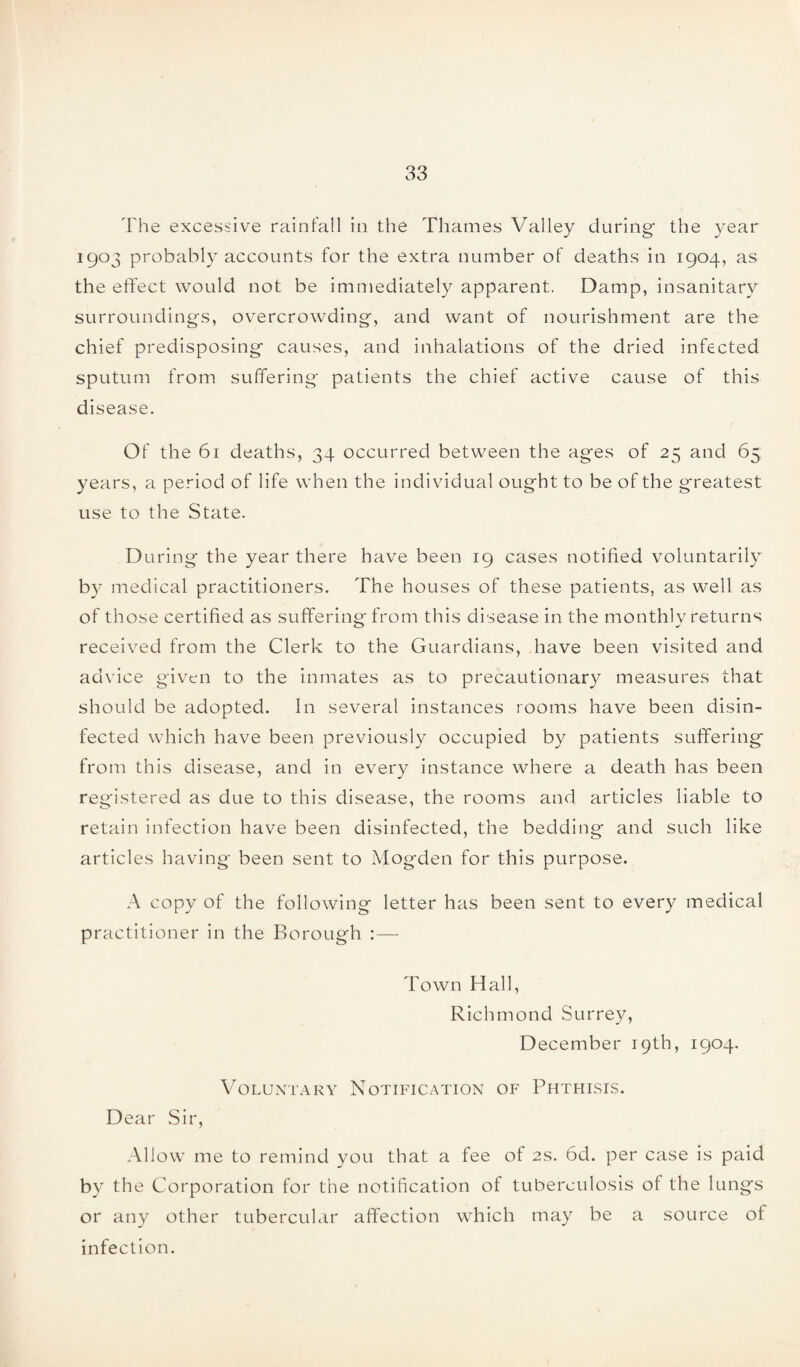 The excessive rainfall in the Thames Valley during the year I9°3 probably accounts for the extra number of deaths in 1904, as the effect would not be immediately apparent. Damp, insanitary surroundings, overcrowding, and want of nourishment are the chief predisposing causes, and inhalations of the dried infected sputum from suffering patients the chief active cause of this disease. Of the 61 deaths, 34 occurred between the ages of 25 and 65 years, a period of life when the individual ought to be of the greatest use to the State. During the year there have been 19 cases notified voluntarily by medical practitioners. The houses of these patients, as well as of those certified as suffering from this disease in the monthly returns received from the Clerk to the Guardians, have been visited and advice given to the inmates as to precautionary measures that should be adopted. In several instances rooms have been disin¬ fected which have been previously occupied by patients suffering from this disease, and in every instance where a death has been registered as due to this disease, the rooms and articles liable to retain infection have been disinfected, the bedding and such like articles having been sent to Mogden for this purpose. A copy of the following letter has been sent to every medical practitioner in the Borough :— Town Hall, Richmond Surrey, December 19th, 1904. Voluntary Notification of Phthisis. Dear Sir, Allow me to remind you that a fee of 2s. 6d. per case is paid by the Corporation for the notification of tuberculosis of the lungs or any other tubercular affection which may be a source of infection.