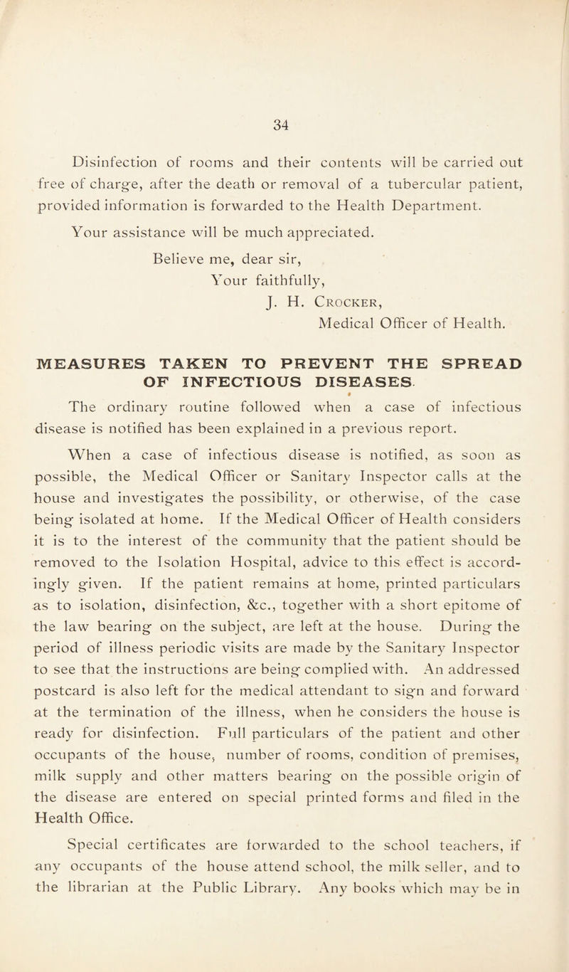 Disinfection of rooms and their contents will be carried out free of charge, after the death or removal of a tubercular patient, provided information is forwarded to the Health Department. Your assistance will be much appreciated. Believe me, dear sir, Your faithfully, J. H. Crocker, Medical Officer of Health. MEASURES TAKEN TO PREVENT THE SPREAD OF INFECTIOUS DISEASES The ordinary routine followed when a case of infectious disease is notified has been explained in a previous report. When a case of infectious disease is notified, as soon as possible, the Medical Officer or Sanitary Inspector calls at the house and investigates the possibility, or otherwise, of the case being isolated at home. If the Medical Officer of Health considers it is to the interest of the community that the patient should be removed to the Isolation Hospital, advice to this effect is accord¬ ingly given. If the patient remains at home, printed particulars as to isolation, disinfection, &c., together with a short epitome of the law bearing on the subject, are left at the house. During the period of illness periodic visits are made by the Sanitary Inspector to see that the instructions are being complied with. An addressed postcard is also left for the medical attendant to sign and forward at the termination of the illness, when he considers the house is ready for disinfection. Full particulars of the patient and other occupants of the house, number of rooms, condition of premises, milk supply and other matters bearing on the possible origin of the disease are entered on special printed forms and filed in the Health Office. Special certificates are forwarded to the school teachers, if any occupants of the house attend school, the milk seller, and to the librarian at the Public Library. Any books which may be in