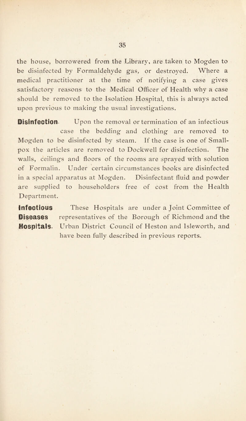 the house, borrowered from the Library, are taken to Mogden to be disinfected by Formaldehyde gas, or destroyed. Where a medical practitioner at the time of notifying a case gives satisfactory reasons to the Medical Officer of Health why a case should be removed to the Isolation Hospital, this is always acted upon previous to making the usual investigations. Disinfection- Upon the removal or termination of an infectious case the bedding and clothing are removed to Mogden to be disinfected by steam. If the case is one of Small¬ pox the articles are removed to Dockwell for disinfection. The walls, ceilings and floors of the rooms are sprayed with solution of Formalin. Under certain circumstances books are disinfected in a special apparatus at Mogden. Disinfectant fluid and powder are supplied to householders free of cost from the Health Department. Infectious These Hospitals are under a Joint Committee of Diseases representatives of the Borough of Richmond and the Hospitals. LTrban District Council of Heston and lsleworth, and have been fully described in previous reports.