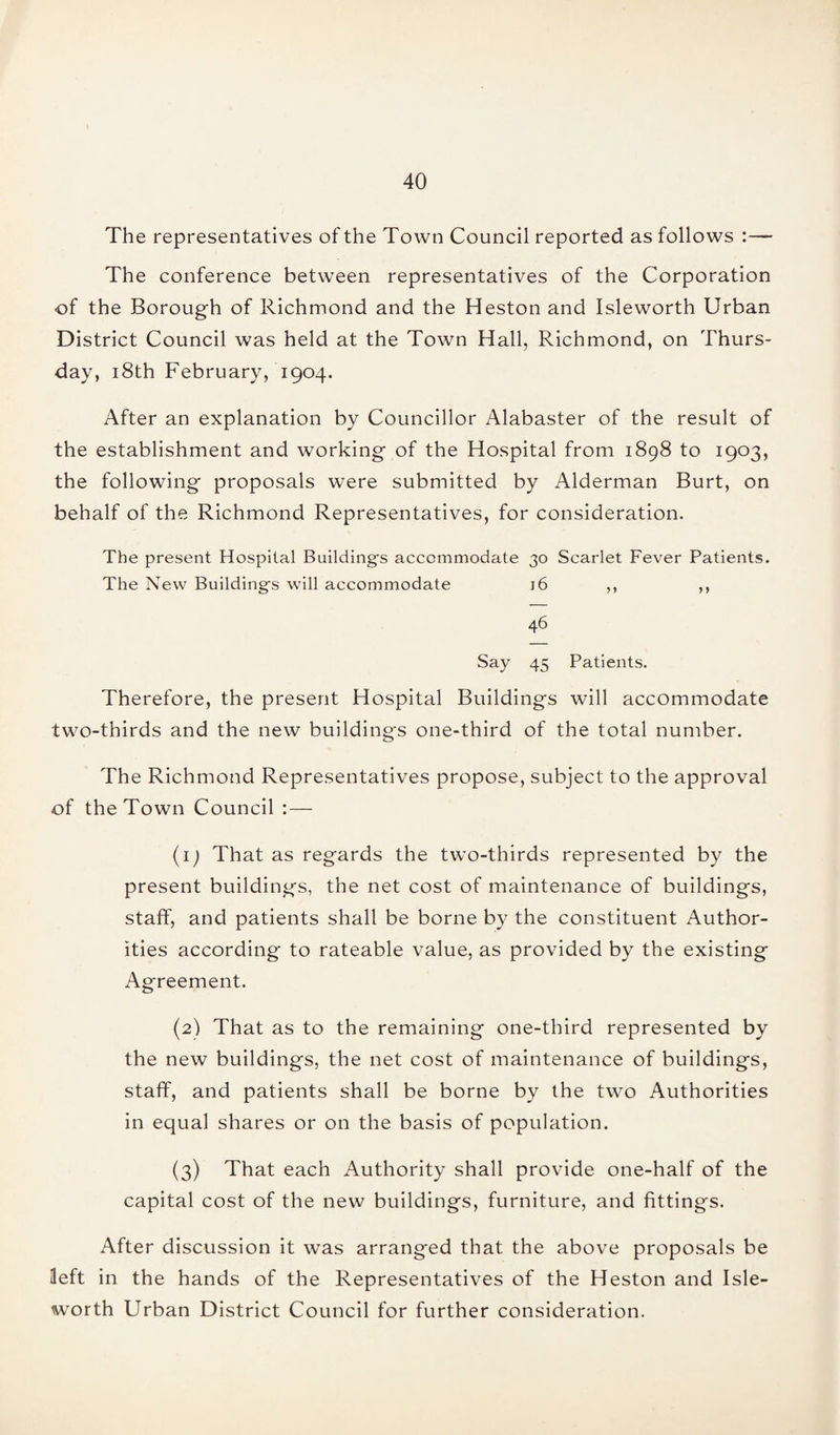 The representatives of the Town Council reported as follows :— The conference between representatives of the Corporation of the Borough of Richmond and the Heston and Isleworth Urban District Council was held at the Town Hall, Richmond, on Thurs¬ day, 18th February, 1904. After an explanation by Councillor Alabaster of the result of the establishment and working of the Hospital from 1898 to 1903, the following proposals were submitted by Alderman Burt, on behalf of the Richmond Representatives, for consideration. The present Hospital Buildings accommodate 30 Scarlet Fever Patients. The New Buildings will accommodate 16 ,, ,, 46 Say 45 Patients. Therefore, the present Hospital Buildings will accommodate two-thirds and the new buildings one-third of the total number. The Richmond Representatives propose, subject to the approval of the Town Council :— (1) That as regards the two-thirds represented by the present buildings, the net cost of maintenance of buildings, staff, and patients shall be borne by the constituent Author¬ ities according to rateable value, as provided by the existing Agreement. (2) That as to the remaining one-third represented by the new buildings, the net cost of maintenance of buildings, staff, and patients shall be borne by the two Authorities in equal shares or on the basis of population. (3) That each Authority shall provide one-half of the capital cost of the new buildings, furniture, and fittings. After discussion it was arranged that the above proposals be left in the hands of the Representatives of the Heston and Isle- worth Urban District Council for further consideration.