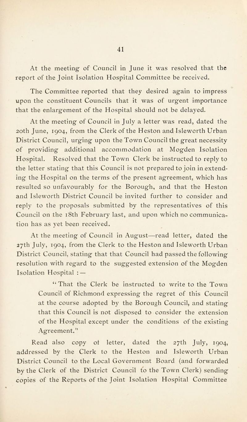 At the meeting of Council in June it was resolved that the report of the Joint Isolation Hospital Committee be received. The Committee reported that they desired again to impress upon the constituent Councils that it was of urgent importance that the enlargement of the Hospital should not be delayed. At the meeting of Council in July a letter was read, dated the 20th June, 1904, from the Clerk of the Heston and Isleworth Urban District Council, urging upon the Town Council the great necessity of providing additional accommodation at Mogden Isolation Hospital. Resolved that the Town Clerk be instructed to reply to the letter stating that this Council is not prepared to join in extend¬ ing the Hospital on the terms of the present agreement, which has resulted so unfavourably for the Borough, and that the Heston and Isleworth District Council be invited further to consider and reply to the proposals submitted by the representatives of this Council on the 18th February last, and upon which no communica¬ tion has as yet been received. At the meeting of Council in August—read letter, dated the 27th July, 1904, from the Clerk to the Heston and Isleworth Urban District Council, stating that that Council had passed the following resolution with regard to the suggested extension of the Mogden Isolation Hospital : — “That the Clerk be instructed to write to the Town Council of Richmond expressing the regret of this Council at the course adopted by the Borough Council, and stating that this Council is not disposed to consider the extension of the Hospital except under the conditions of the existing Agreement.” Read also copy ol letter, dated the 27th July, 1904, addressed by the Clerk to the Heston and Isleworth Urban District Council to the Local Government Board (and forwarded by the Clerk of the District Council to the Town Clerk) sending copies of the Reports of the Joint Isolation Hospital Committee