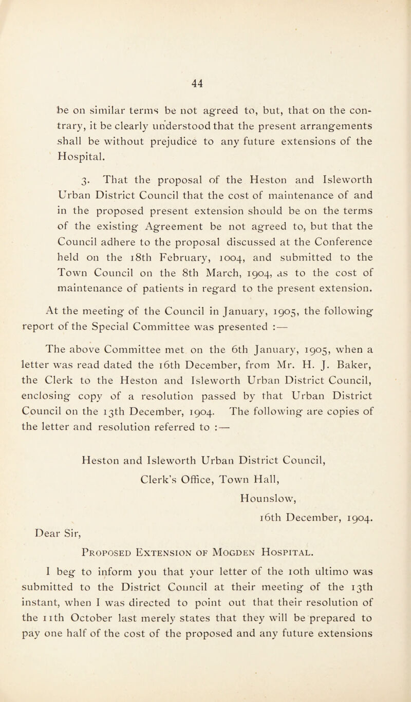 he on similar terms be not agreed to, but, that on the con¬ trary, it be clearly understood that the present arrangements shall be without prejudice to any future extensions of the Hospital. 3. That the proposal of the Heston and Isleworth Urban District Council that the cost of maintenance of and in the proposed present extension should be on the terms of the existing Agreement be not agreed to, but that the Council adhere to the proposal discussed at the Conference held on the 18th February, 1004, and submitted to the Town Council on the 8th March, 1904, as to the cost of maintenance of patients in regard to the present extension. At the meeting of the Council in January, 1905, the following report of the Special Committee was presented : — The above Committee met on the 6th January, 1905, when a letter was read dated the 16th December, from Mr. H. J. Baker, the Clerk to the Heston and Isleworth Urban District Council, enclosing copy of a resolution passed by that Urban District Council on the 13th December, 1904. The following are copies of the letter and resolution referred to : — Heston and Isleworth Urban District Council, Clerk’s Office, Town Hall, Hounslow, 16th December, 1904. Dear Sir, Proposed Extension of Mogden Hospital. I beg to inform you that your letter of the 10th ultimo was submitted to the District Council at their meeting of the 13th instant, when I was directed to point out that their resolution of the nth October last merely states that they will be prepared to pay one half of the cost of the proposed and any future extensions