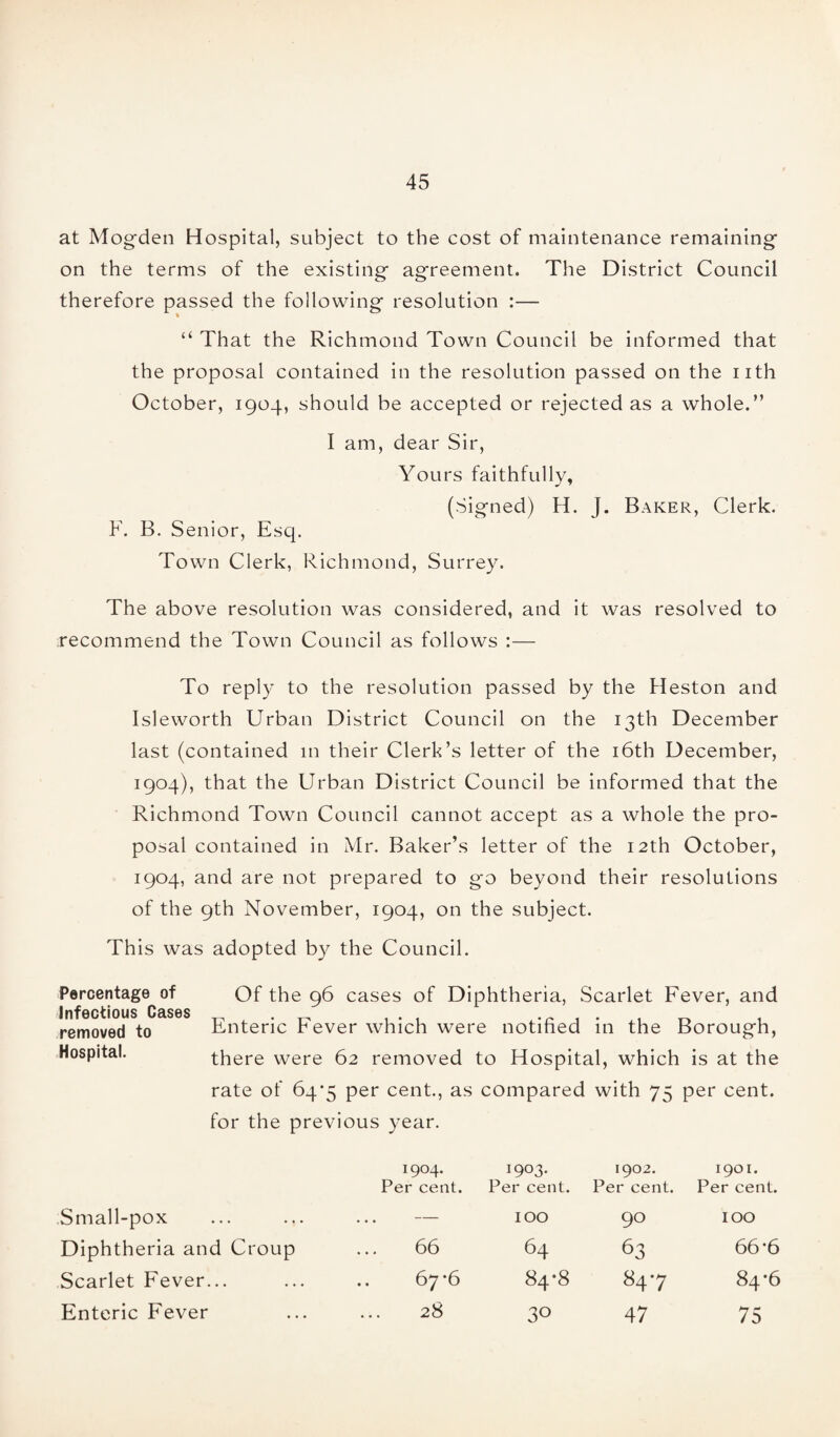 at Mogden Hospital, subject to the cost of maintenance remaining- on the terms of the existing agreement. The District Council therefore passed the following resolution :— “ That the Richmond Town Council be informed that the proposal contained in the resolution passed on the nth October, 1904, should be accepted or rejected as a whole.” I am, dear Sir, Yours faithfully, (Signed) H. J. Baker, Clerk. F. B. Senior, Esq. Town Clerk, Richmond, Surrey. The above resolution was considered, and it was resolved to recommend the Town Council as follows :— To reply to the resolution passed by the Heston and Isleworth Urban District Council on the 13th December last (contained in their Clerk’s letter of the 16th December, 1904), that the Urban District Council be informed that the Richmond Town Council cannot accept as a whole the pro¬ posal contained in Mr. Baker’s letter of the 12th October, 1904, and are not prepared to go beyond their resolutions of the 9th November, 1904, on the subject. This was adopted by the Council. Percentage of Infectious Cases removed to Hospital. Of the 96 cases of Diphtheria, Scarlet Fever, and Enteric Fever which were notified in the Borough, there were 62 removed to Hospital, which is at the rate of 64*5 per cent., as compared with 75 per cent, for the previous year. 1904. Per cent. 1903. Per cent. 1902. Per cent. 1901. Per cent. Small-pox — IOO 90 IOO Diphtheria and Croup 66 64 63 66 6 Scarlet Fever... 67^6 84*8 847 84-6 Enteric Fever 28 30 47 75