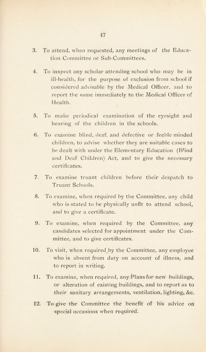 3. To attend, when requested, any meetings of the Educa¬ tion Committee or Sub-Committees. 4. To inspect any scholar attending school who may be in ill-health, for the purpose of exclusion from school if considered advisable by the Medical Officer, and to report the same immediately to the Medical Officer of Health. i 5. To make periodical examination of the eyesight and hearing of the children in the schools. 6. To examine blind, deaf, and defective or feeble minded children, to advise whether they are suitable cases to be dealt with under the Elementary Education (B!ind and Deaf Children) Act, and to give the necessary certificates. 7. To examine truant children before their despatch to Truant Schools. 8. To examine, when required by the Committee, any child who is stated to be physically unfit to attend school, and to give a certificate. 9. To examine, when required b}r the Committee, any candidates selected for appointment under the Com¬ mittee, and to give certificates. 10. To visit, when required by the Committee, any employee who is absent from duty on account of illness, and to report in writing. 11. To examine, when required, any Plans for new buildings, or alteration of existing buildings, and to report as to their sanitary arrangements, ventilation, lighting, &c. 12. To give the Committee the benefit of his advice on special occasions when required.