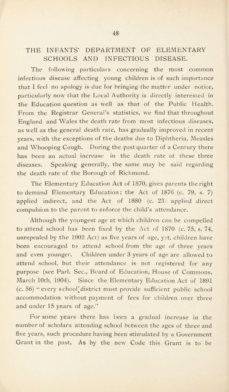 THE INFANTS’ DEPARTMENT OF ELEMENTARY SCHOOLS AND INFECTIOUS DISEASE. The following particulars concerning the most common infectious disease affecting young children is of such importance that I feel no apology is due for bringing the matter under notice, particularly now that the Local Authority is directly interested in the Education question as well as that of the Public Health. From the Registrar General’s statistics, we find that throughout England and Wales the death rate from most infectious diseases, as well as the general death rate, has gradually improved in recent years, with the exceptions of the deaths due to Diphtheria, Measles and Whooping Cough. During the past quarter of a Century there has been an actual increase in the death rate of these three diseases. Speaking generally, the same may be said regarding the death rate of the Borough of Richmond. The Elementary Education Act of 1870, gives parents the right to demand Elementary Education; the Act of 1876 (c. 79, s. 7) applied indirect, and the Act of 1880 (c. 23) applied direct compulsion to the parent to enforce the child’s attendance. Although the youngest age at which children can be compelled to attend school has been fixed by the Act of 1S70 (c. 75, s. 74, unrepealed by the 1902 Act) as five years of age, yet, children have been encouraged to attend school from the age of three years and even younger. Children under 3 years of age are allowed to attend school, but their attendance is not registered for any purpose (see Pari. Sec., Board of Education, House of Commons, March 10th, 1904). Since the Elementary Education Act of 1891 (c. 56) “every schooFdistrict must provide sufficient public school accommodation without payment of fees for children over three and under 15 years of age.” For some years there has been a gradual increase in the number of scholars attending school between the ages of three and five years, such procedure having been stimulated by a Government Grant in the past. As by the new Code this Grant is to be