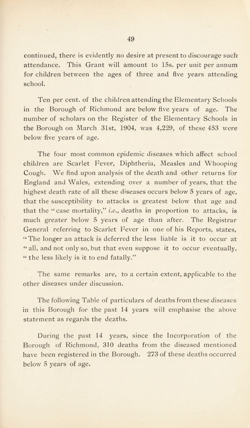 continued, there is evidently no desire at present to discourage such' attendance. This Grant will amount to 15s. per unit per annum for children between the ages of three and five years attending, school. Ten per cent, of the children attending the Elementary Schools in the Borough of Richmond are below five years of age. The number of scholars on the Register of the Elementary Schools in the Borough on March 31st, 1904, was 4,229, of these 453 were below five years of age. The four most common epidemic diseases which affect school children are Scarlet Fever, Diphtheria, Measles and Whooping Cough. We find upon analysis of the death and other returns for England and Wales, extending over a number of years, that the highest death rate of all these diseases occurs below 5 years of age, that the susceptibility to attacks is greatest below that age and that the “ case mortality,” i.e., deaths in proportion to attacks, is much greater below 5 years of age than after. The Registrar General referring to Scarlet Fever in one of his Reports, states, “ The longer an attack is deferred the less liable is it to occur at “all, and not only so, but that even suppose it to occur eventually, “ the less likely is it to end fatally.” The same remarks are, to a certain extent, applicable to the other diseases under discussion. The following Table of particulars of deaths from these diseases in this Borough for the past 14 years will emphasise the above statement as regards the deaths. During the past 14 years, since the Incorporation of the Borough of Richmond, 310 deaths from the diseased mentioned have been registered in the Borough. 273 of these deaths occurred below 5 years of age.