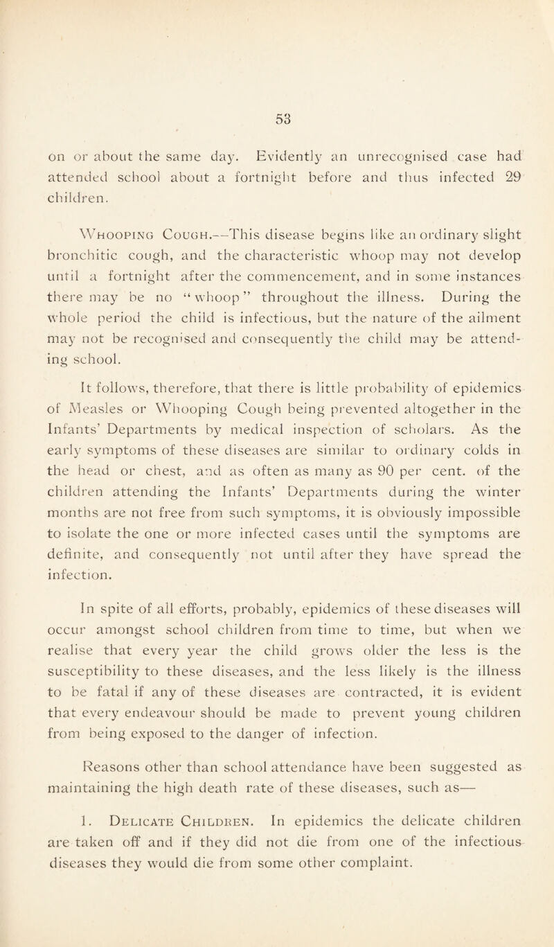 on or about the same day. Evidently an unrecognised case had attended school about a fortnight before and thus infected 29 children. Whooping Cough.—This disease begins like an ordinary slight bronchitic cough, and the characteristic whoop may not develop until a fortnight after the commencement, and in some instances there may be no “ whoop ” throughout the illness. During the whole period the child is infectious, but the nature of the ailment may not be recognised and consequently the child may be attend¬ ing school. It follows, therefore, that there is little probability of epidemics of Measles or Whooping Cough being prevented altogether in the Infants’ Departments by medical inspection of scholars. As the early symptoms of these diseases are similar to ordinary colds in the head or chest, and as often as many as 90 per cent, of the children attending the Infants’ Departments during the winter months are not free from such symptoms, it is obviously impossible to isolate the one or more infected cases until the symptoms are definite, and consequently not until after they have spread the infection. In spite of all efforts, probably, epidemics of these diseases will occur amongst school children from time to time, but when we realise that every year the child grows older the less is the susceptibility to these diseases, and the less likely is the illness to be fatal if any of these diseases are contracted, it is evident that every endeavour should be made to prevent young children from being exposed to the danger of infection. Reasons other than school attendance have been suggested as maintaining the high death rate of these diseases, such as— 1. Delicate Childeen. In epidemics the delicate children are taken off and if they did not die from one of the infectious diseases they would die from some other complaint.