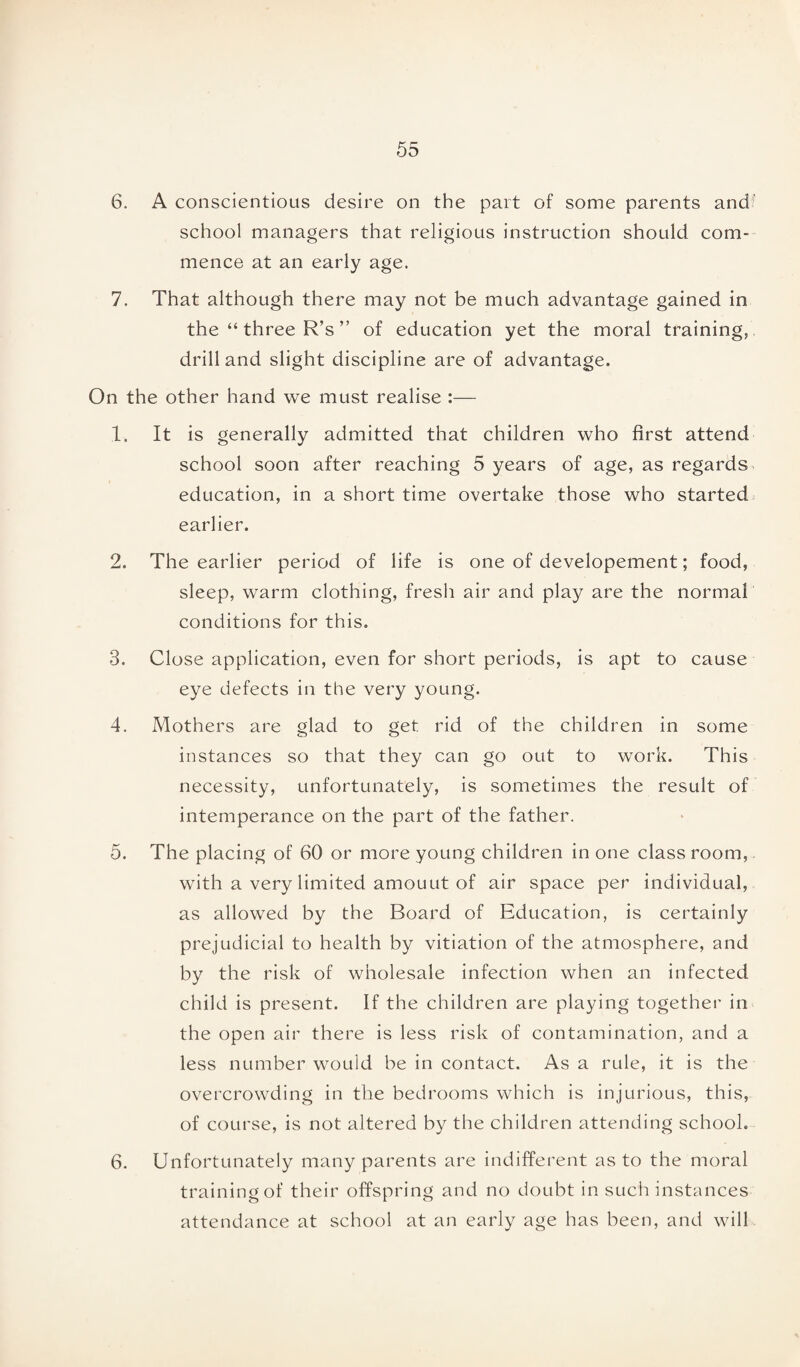 6. A conscientious desire on the part of some parents and school managers that religious instruction should com¬ mence at an early age. 7. That although there may not be much advantage gained in the “ three R’s ” of education yet the moral training, drill and slight discipline are of advantage. On the other hand we must realise :— 1. It is generally admitted that children who first attend school soon after reaching 5 years of age, as regards education, in a short time overtake those who started earlier. 2. The earlier period of life is one of developement; food, sleep, warm clothing, fresh air and play are the normal conditions for this. 3. Close application, even for short periods, is apt to cause eye defects in the very young. 4. Mothers are Mad to get rid of the children in some a O instances so that they can go out to work. This necessity, unfortunately, is sometimes the result of intemperance on the part of the father. 5. The placing of 60 or more young children in one class room, with a very limited amouut of air space per individual, as allowed by the Board of Education, is certainly prejudicial to health by vitiation of the atmosphere, and by the risk of wholesale infection when an infected child is present. If the children are playing together in the open air there is less risk of contamination, and a less number would be in contact. As a rule, it is the overcrowding in the bedrooms which is injurious, this, of course, is not altered by the children attending school. 6. Unfortunately many parents are indifferent as to the moral training of their offspring and no doubt in such instances attendance at school at an early age has been, and will