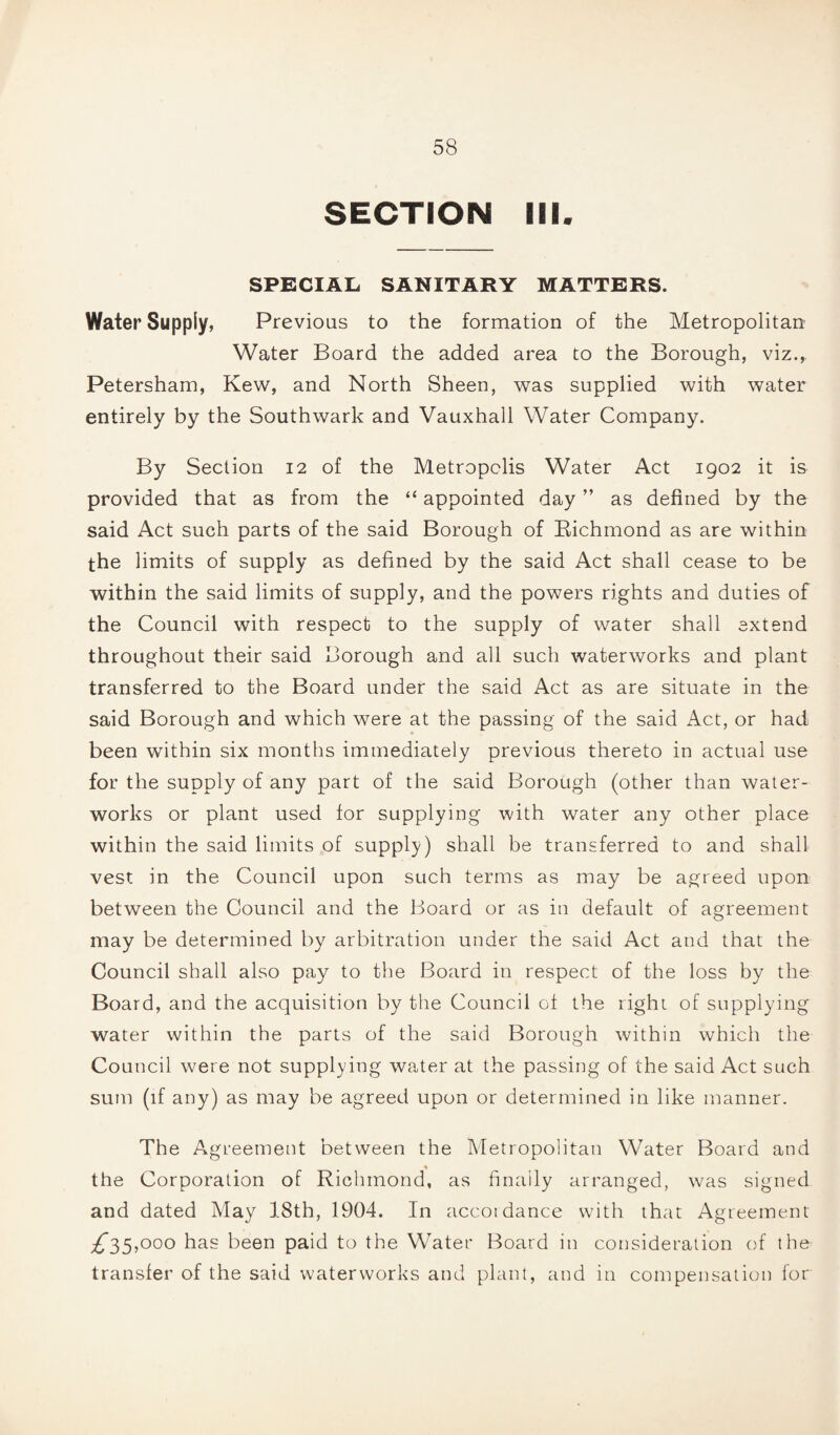 SECTION III. SPECIAL SANITARY MATTERS. Water Supply, Previous to the formation of the Metropolitan Water Board the added area to the Borough, viz., Petersham, Kew, and North Sheen, was supplied with water entirely by the Southwark and Vauxhall Water Company. By Section 12 of the Metropolis Water Act 1902 it is provided that as from the “ appointed day ” as defined by the said Act such parts of the said Borough of Richmond as are within the limits of supply as defined by the said Act shall cease to be within the said limits of supply, and the powers rights and duties of the Council with respect to the supply of water shall extend throughout their said Borough and all such waterworks and plant transferred to the Board under the said Act as are situate in the said Borough and which were at the passing of the said Act, or had been within six months immediately previous thereto in actual use for the supply of any part of the said Borough (other than water¬ works or plant used for supplying with water any other place within the said limits of supply) shall be transferred to and shall vest in the Council upon such terms as may be agreed upon between the Council and the Board or as in default of agreement may be determined by arbitration under the said Act and that the Council shall also pay to the Board in respect of the loss by the Board, and the acquisition by the Council of the right of supplying water within the parts of the said Borough within which the Council were not supplying water at the passing of the said Act such sum (if any) as may be agreed upon or determined in like manner. The Agreement between the Metropolitan Water Board and % the Corporation of Richmond, as finally arranged, was signed and dated May 18th, 1904. In accordance with that Agreement ^35,000 has been paid to the Water Board in consideration of the transfer of the said waterworks and plant, and in compensation for