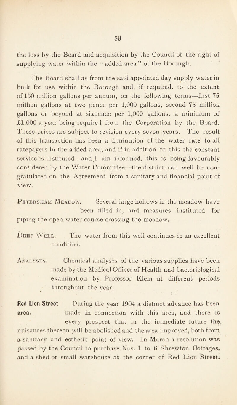 the loss by the Board and acquisition by the Council of the right of supplying water within the “ added area” of the Borough. The Board shall as from the said appointed day supply water in bulk for use within the Borough and, if required, to the extent of 150 million gallons per annum, on the following terms—first 75 million gallons at two pence per 1,000 gallons, second 75 million gallons or beyond at sixpence per 1,000 gallons, a minimum of £1,000 a year being require 1 from the Corporation by the Board. These prices are subject to revision every seven years. The result of this transaction has been a diminution of the water rate to all ratepayers in the added area, and if in addition to this the constant service is instituted -and I am informed, this is being favourably considered by the Water Committee—the district can well be con¬ gratulated on the Agreement from a sanitary and financial point of view. Petersham Meadow. Several large hollows in the meadow have been filled in, and measures instituted for piping the open water course crossing the meadow. Deep Well. The water from this well continues in an excellent condition. Analyses. Chemical analyses of the various supplies have been made by the Medical Officer of Health and bacteriological examination by Professor Klein at different periods throughout the year. JRed Lion Street During the year 1904 a distinct advance has been area. made in connection with this area, and there is every prospect that in the immediate future the nuisances thereon will be abolished and the area improved, both from a sanitary and esthetic point of view. In March a resolution was passed by the Council to purchase Nos. 1 to 6 Shrewton Cottages, and a shed or small warehouse at the corner of Red Lion Street.