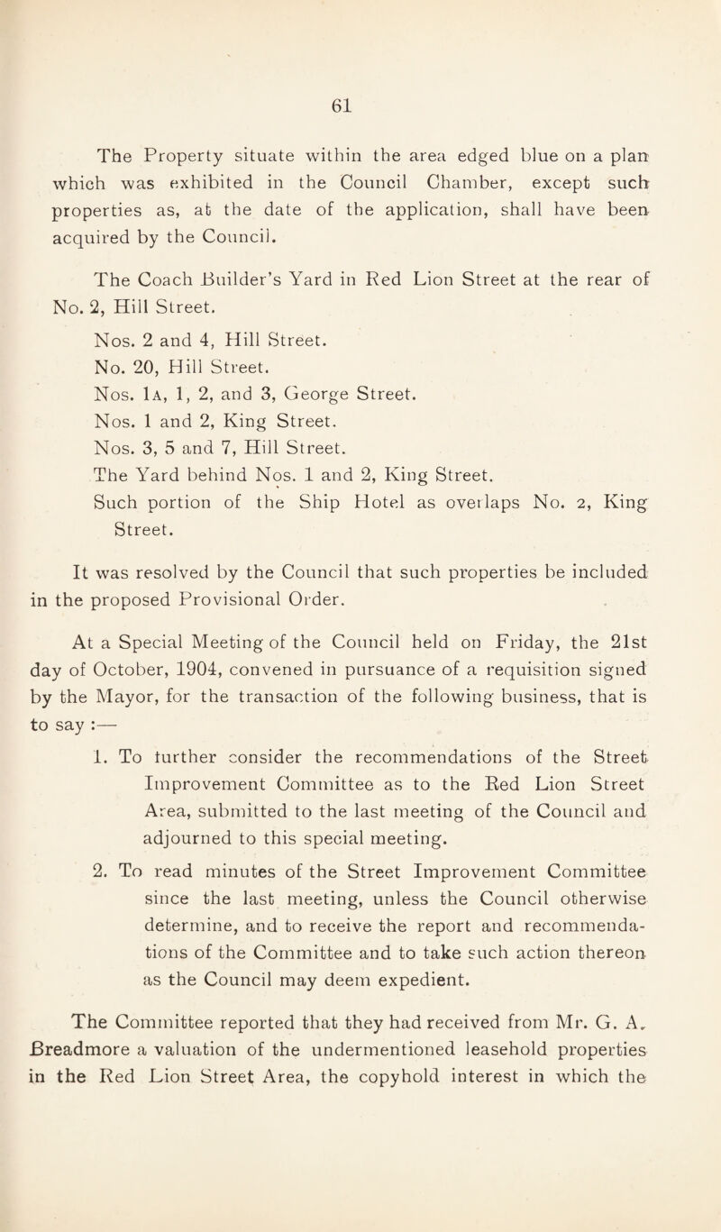 The Property situate within the area edged blue on a plan which was exhibited in the Council Chamber, except such properties as, at the date of the application, shall have been acquired by the Council. The Coach Builder’s Yard in Red Lion Street at the rear of No. 2, Hill Street. Nos. 2 and 4, Hill Street. No. 20, Hill Street. Nos. 1a, 1, 2, and 3, George Street. Nos. 1 and 2, King Street. Nos. 3, 5 and 7, Hill Street. The Yard behind Nos. 1 and 2, King Street. Such portion of the Ship Hotel as overlaps No. 2, King Street. It was resolved by the Council that such properties be included in the proposed Provisional Order. At a Special Meeting of the Council held on Friday, the 21st day of October, 1904, convened in pursuance of a requisition signed by the Mayor, for the transaction of the following business, that is to say :— 1. To turther consider the recommendations of the Street Improvement Committee as to the Red Lion Street Area, submitted to the last meeting of the Council and adjourned to this special meeting. 2. To read minutes of the Street Improvement Committee since the last meeting, unless the Council otherwise determine, and to receive the report and recommenda¬ tions of the Committee and to take such action thereon as the Council may deem expedient. The Committee reported that they had received from Mr. G. A, Breadmore a valuation of the undermentioned leasehold properties in the Red Lion Street Area, the copyhold interest in which the