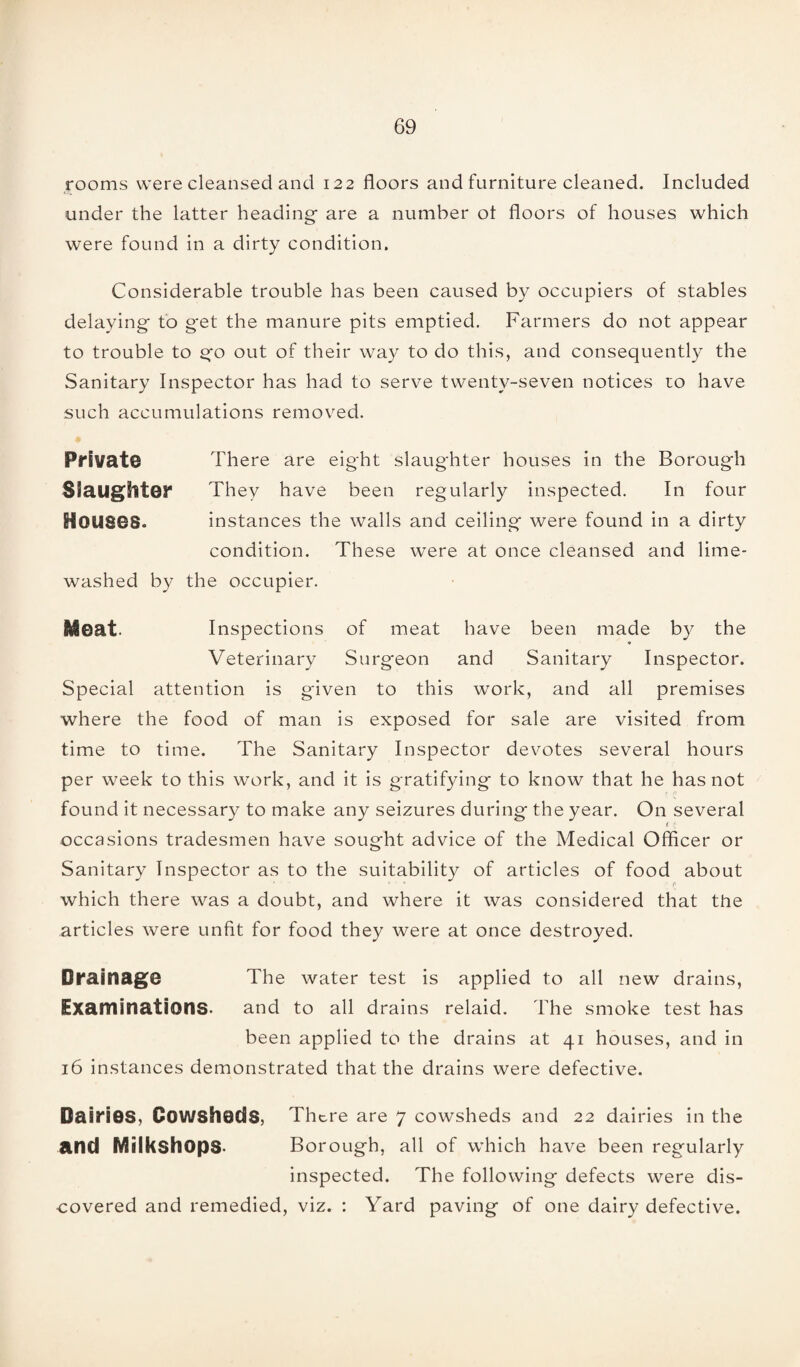 rooms were cleansed and 122 floors and furniture cleaned. Included under the latter heading* are a number ot floors of houses which were found in a dirty condition. Considerable trouble has been caused by occupiers of stables delaying* to g*et the manure pits emptied. Farmers do not appear to trouble to go out of their way to do this, and consequently the Sanitary Inspector has had to serve twenty-seven notices to have such accumulations removed. Private There are eight slaughter houses in the Borough Slaughter They have been regularly inspected. In four Houses. instances the walls and ceiling were found in a dirty condition. These were at once cleansed and lime- washed by the occupier. |&@at. Inspections of meat have been made by the Veterinary Surgeon and Sanitary Inspector. Special attention is given to this work, and all premises where the food of man is exposed for sale are visited from time to time. The Sanitary Inspector devotes several hours per week to this work, and it is gratifying to know that he has not found it necessary to make any seizures during the year. On several 1 \ occasions tradesmen have sought advice of the Medical Officer or Sanitary Inspector as to the suitability of articles of food about which there was a doubt, and where it was considered that the articles were unfit for food they were at once destroyed. Drainage The water test is applied to all new drains, Examinations- and to all drains relaid. The smoke test has been applied to the drains at 41 houses, and in 16 instances demonstrated that the drains were defective. Dairies, Cowsheds, There are 7 cowsheds and 22 dairies in the and Miikshops- Borough, all of which have been regularly inspected. The following defects were dis¬ covered and remedied, viz. : Yard paving of one dairy defective.