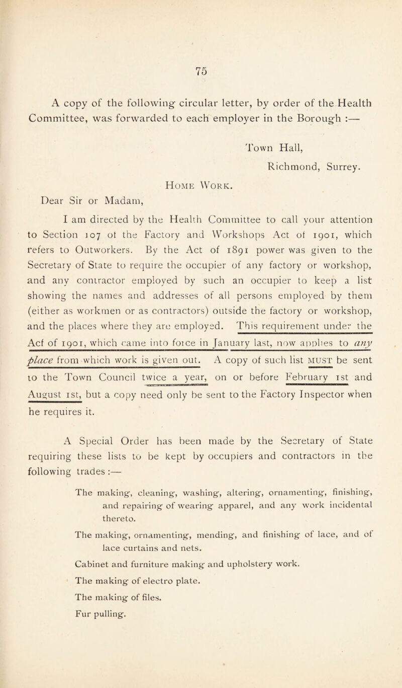 A copy of the following- circular letter, by order of the Health Committee, was forwarded to each employer in the Borough :— Town Hall, Richmond, Surrey. Home Work. Dear Sir or Madam, I am directed by the Health Committee to call your attention to Section 107 ot the Factory and Workshops Act of 1901, which refers to Outworkers. By the Act of 1891 power was given to the Secretary of State to require the occupier of any factory or workshop, and any contractor employed by such an occupier to keep a list showing the names and addresses of all persons employed by them (either as workmen or as contractors) outside the factory or workshop, and the places where they are employed. This requirement under the Acf of 1901, which came into force in January last, now applies to any place from which work is given out. A copy of such list must be sent to the Town Council twice a year, on or before February 1st and August 1st, but a copy need only be sent to the Factory Inspector when he requires it. A Special Order has been made by the Secretary of State requiring these lists to be kept by occupiers and contractors in the following trades :— The making, cleaning, washing, altering, ornamenting, finishing, and repairing of wearing apparel, and any work incidental thereto. The making, ornamenting, mending, and finishing of lace, and ot lace curtains and nets. Cabinet and furniture making and upholstery work. The making of electro plate. The making of files. Fur pulling.