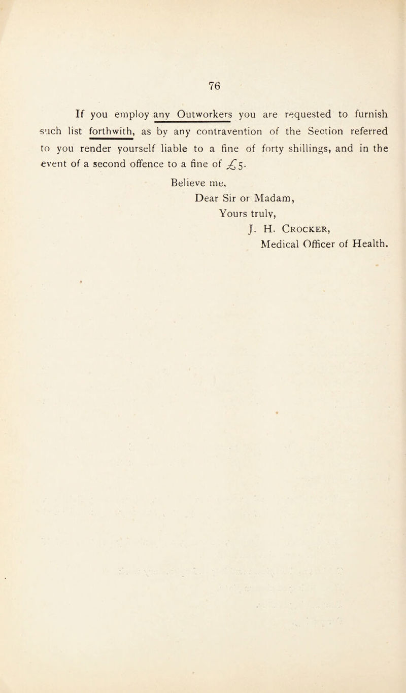 If you employ any Outworkers you are requested to furnish ■such list forthwith, as by any contravention of the Section referred to you render yourself liable to a fine of forty shillings, and in the event of a second offence to a fine of ^5. Believe me, Dear Sir or Madam, Yours truly, J. H. Crocker, Medical Officer of Health.