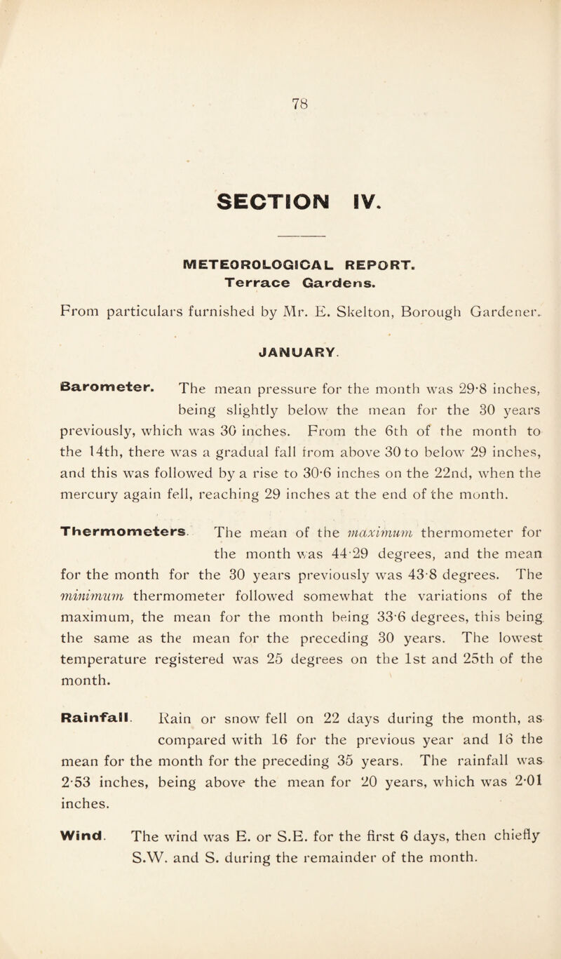 SECTION IV. METEOROLOGICAL REPORT. Terrace Gardens. From particulars furnished by Mr. E. Skelton, Borough Gardener^ JANUARY. Barometer. The mean pressure for the month was 29*8 inches, being slightly below the mean for the 30 years previously, which was 30 inches. From the 6th of the month to the 14th, there was a gradual fall from above 30 to below 29 inches, and this was followed by a rise to 30’6 inches on the 22nd, when the mercury again fell, reaching 29 inches at the end of the month. Thermometers. The mean of the maximum thermometer for the month was 44 29 degrees, and the mean for the month for the 30 years previously was 43 8 degrees. The minimum thermometer followed somewhat the variations of the maximum, the mean for the month being 33-6 degrees, this being the same as the mean for the preceding 30 years. The lowest temperature registered was 25 degrees on the 1st and 25th of the month. Rainfall. Rain or snow fell on 22 days during the month, as compared with 16 for the previous year and 16 the mean for the month for the preceding 35 years. The rainfall was 253 inches, being above the mean for 20 years, which was 2*01 inches. Wind. The wind was E. or S.E. for the first 6 days, then chiefly S.W. and S. during the remainder of the month.