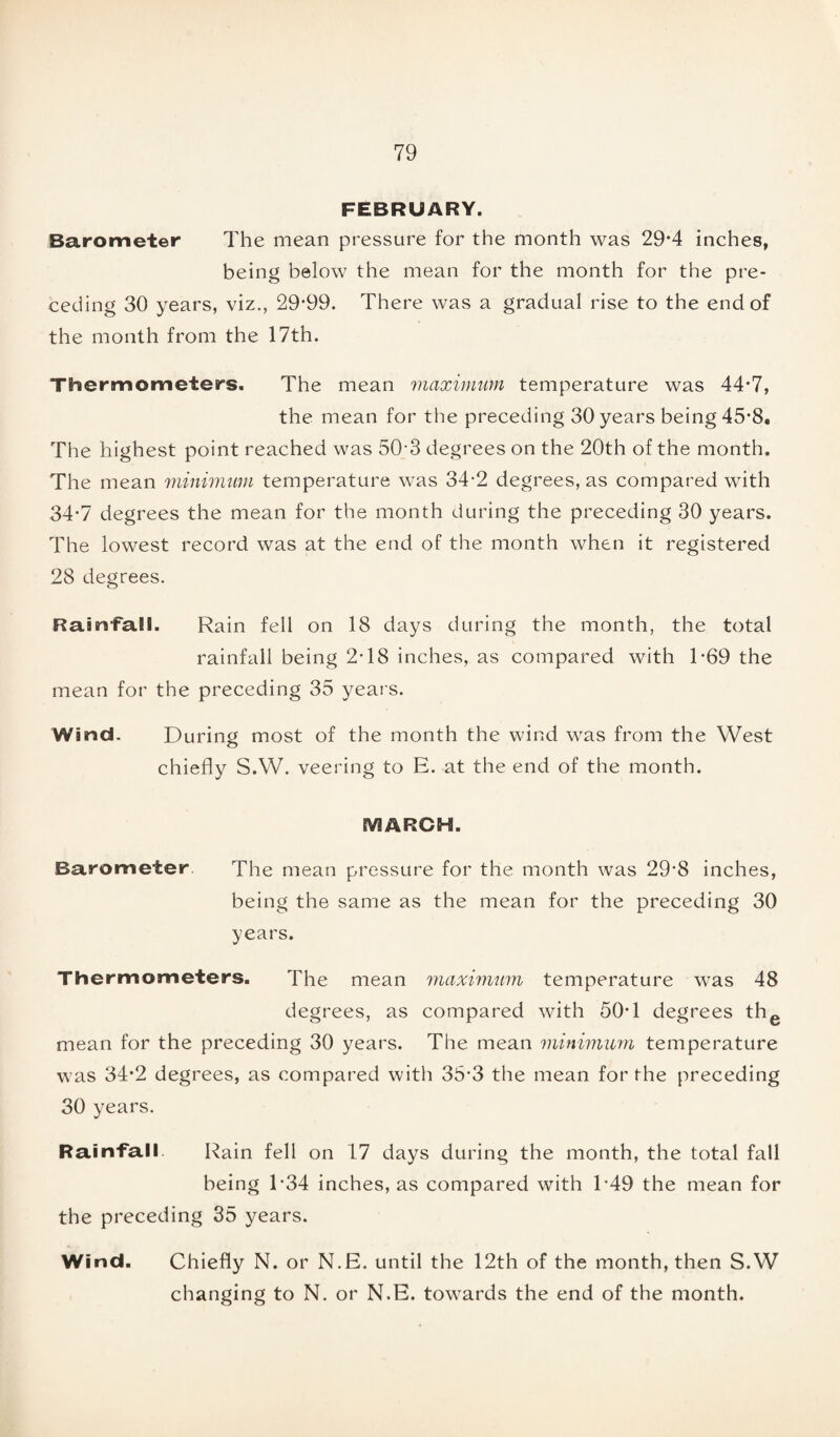 FEBRUARY. Barometer The mean pressure for the month was 29*4 inches, being below the mean for the month for the pre¬ ceding 30 years, viz., 29-99. There was a gradual rise to the end of the month from the 17th. Thermometers. The mean maximum temperature was 44-7, the mean for the preceding 30 years being 45-8, The highest point reached was 50-3 degrees on the 20th of the month. The mean minimum temperature was 34*2 degrees, as compared with 34-7 degrees the mean for the month during the preceding 30 years. The lowest record was at the end of the month when it registered 28 degrees. RamTall. Rain fell on 18 days during the month, the total rainfall being 2-18 inches, as compared with 1-69 the mean for the preceding 35 years. Wind. During most of the month the wind was from the West chiefly S.W. veering to E. at the end of the month. MARCH. Barometer. The mean pressure for the month was 29'8 inches, being the same as the mean for the preceding 30 years. Thermometers. The mean maximum temperature was 48 degrees, as compared with 50-1 degrees the mean for the preceding 30 years. The mean minimum temperature was 34-2 degrees, as compared with 35-3 the mean for the preceding 30 years. Rainfall Rain fell on 17 days during the month, the total fall being T34 inches, as compared with E49 the mean for the preceding 35 years. Wind. Chiefly N. or N.E. until the 12th of the month, then S.W changing to N. or N.E. towards the end of the month.