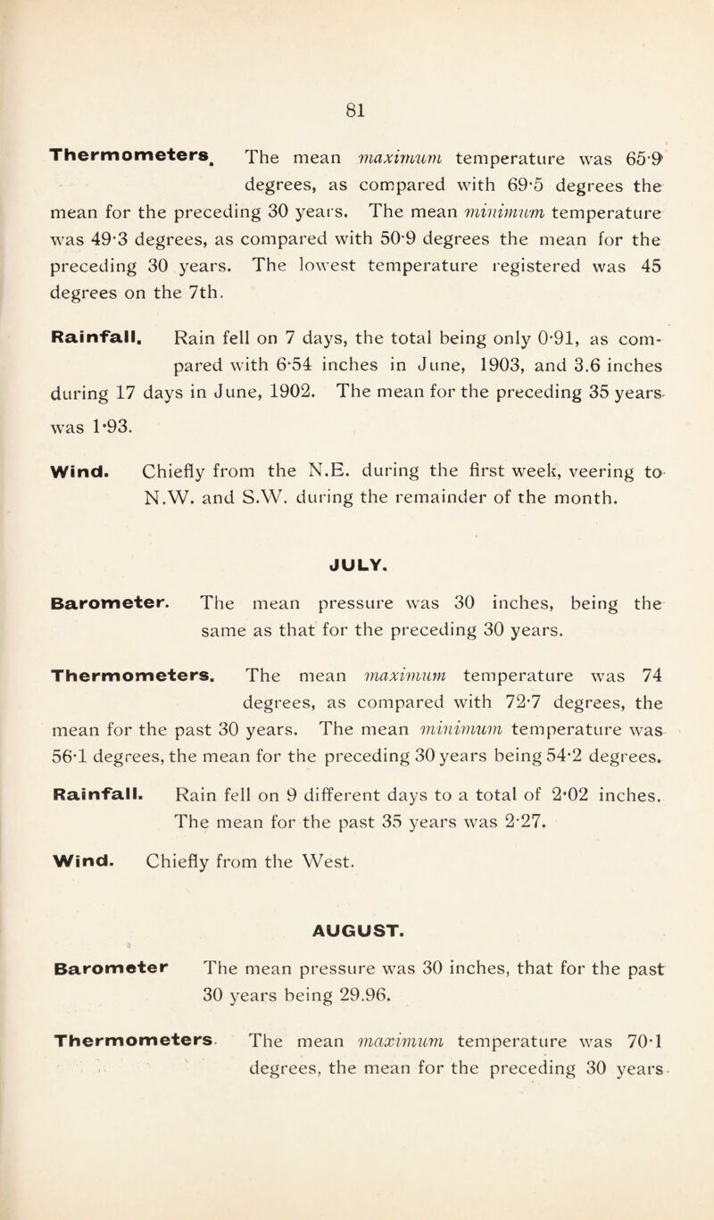 Thermometers, The mean maximum temperature was 659 degrees, as compared with 69*5 degrees the mean for the preceding 30 years. The mean minimum temperature was 49*3 degrees, as compared with 509 degrees the mean for the preceding 30 years. The lowest temperature registered was 45 degrees on the 7th. Rainfall. Rain fell on 7 days, the total being only 0’91, as com¬ pared with 6-54 inches in June, 1903, and 3.6 inches during 17 days in June, 1902. The mean for the preceding 35 years was 1*93. Wind. Chiefly from the N.E. during the first week, veering to N.W. and S.W. during the remainder of the month. JULY. Barometer. The mean pressure was 30 inches, being the same as that for the preceding 30 years. Thermometers. The mean maximum temperature was 74 degrees, as compared with 72*7 degrees, the mean for the past 30 years. The mean minimum temperature was 56-1 degrees, the mean for the preceding 30 years being 54*2 degrees. Rainfall. Rain fell on 9 different days to a total of 2*02 inches. The mean for the past 35 years was 2-27. Wind. Chiefly from the West. AUGUST. Barometer The mean pressure was 30 inches, that for the past 30 years being 29.96. Thermometers. The mean maximum temperature was 70T degrees, the mean for the preceding 30 years