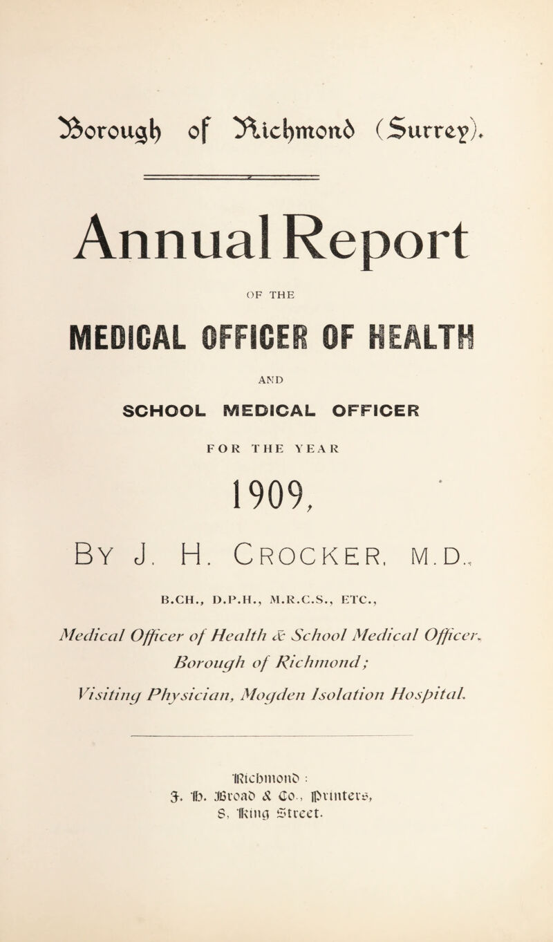 tftorougl) of 3\id)mond (Surrey), Annual Report OF THE MEDICAL OFFICER OF HEALTH AND SCHOOL MEDICAL OFFICER FOR THE YEAR 1909, By J. H. Crocker, m.d.. B.CH., D.P.H., M.R.C.S., ETC., Medical Officer of Health & School Medical Officer* Borough of Richmond; Visiting Physician, Mogden Isolation Hospital. IRicbmonO ; 3-. 1b. JSvoaD & Co., fl>vintev$, S, Iking Street.